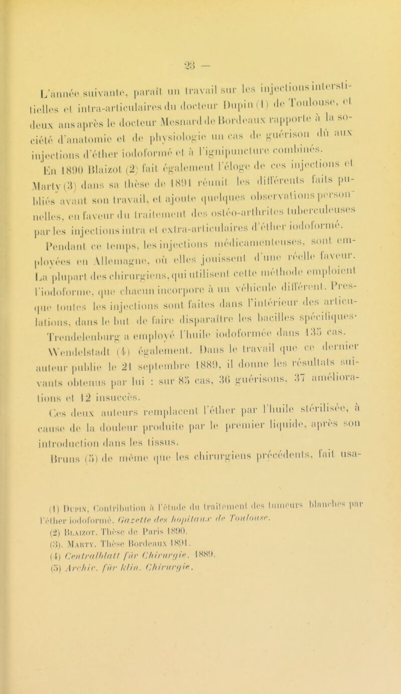 L-;lun,Vsuivanir. paraîl «m travail sur Les injections intersti- tielles ol intra-articulairesdu docteur Dupin(J) de Toulouse, el deux ans après le docteur Mesnard de Bordeaux rapporte à La so- eiété tfanatomie et de physiologie un ras de guérison dû aux injections d'éther iodoformé el à l'ignipuncture combinés.. En L890 Blaizol (2) fail égalemenl l'éloge de ces injections el M&rty(3) dans sa thèse de L891 réunil 1rs différents faits pu- bliés avanl son travail» e1 ajoute quelques observations person nelles, en faveur du traitement des ostéo-arthrites tuberculeuses par les injections intra el extra-articulaires d'éther iodoformé. Pendant ce temps. Les injections médicamenteuses, sont em- ployées en Allemagne, ou elles1 jouissent d'une réelle faveur. La plupart des chirurgiens, qui utilisent cette méthode emploienl l'iodoforme, que chacun incorpore à un véhicule différent. Pres- que toutes 1rs Injections sont faites dans l'intérieur des articu- lations, dans le bul de faire disparaître 1rs bacilles spécifiques- Trendelenburg a employé L'huile iodoformée dans 138 ras. Wendelstadl (4) également. Dans le travail que ce dernier auteur publie Le 2\ septembre 1889, il donne les résultats sui- vants obtenus par lui : sur 8*> ras, 36 guérisons, améliora- tions et 12 insuccès! Os deux ailleurs remplacent L'éther par l'huile stérilisée, à cause de la douleur produite par Le premier Liquide, après son introduction dans les tissus. Brans (8) de même que 1rs chirurgiens précédents, fail usa- (il Dii'i.v. Contributicrn a l'étude du traitemenl des tumeurs t l'éther iodoformé. Gazette des hôpitaux de Toulouse. (2) Blaizot. Thèse •!<> Paris 1890. (3) . Makty. Thèse Bordeao 1894. [A) Centralblatt fur Chirurgie. I sso. (.*>) Archiv. fur klin. Chirurgie.