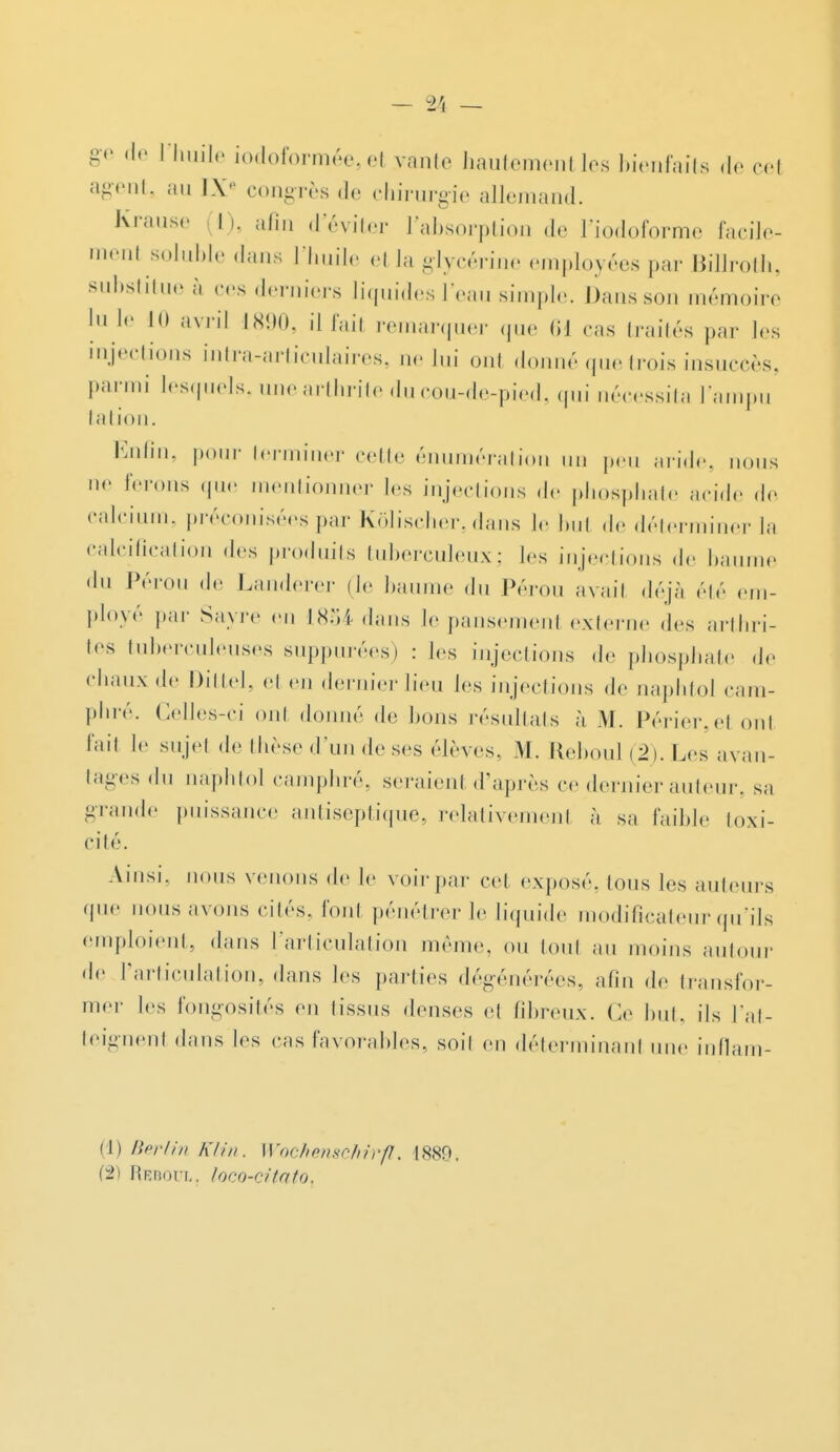 ge de l'huile iodoformée, et vante hautement les bienfaits de cet agent, au IXe congrès de chirurgie allemand. Krause h. afin d'éviter l'absorption de l'iodoforme facile- ment soluble dans l'huile el la glycérine employées par BiUroth, substitue à ces derniers liquides l'eau simple. Dans son mémoire lu le H» avril 1890, il l'ail remarquer que (il ras traités par les injections intra-articulaires, ue lui ont donné que trois insuccès, parmi lesquels, une arthrite du cou-de-pied, qui nécessita l'ampu tation. Enfîn> Pour terminer cette énumération un peu aride, nous ne ferons que mentionner les injections de phosphate acide de calcium, préconisées par Kôlischer, dans le bul de déterminer la calcification .les produits tuberculeux; les injections de baume du Pérou de Landerer (le baume du Pérou avait déjà été em- ployé par Sayre en 1854 dans le pansement externe des arthri- tes tuberculeuses suppurées) : les injections de phosphate de chaux de Dittel, et en dernier lieu les injections de naphtoJ cam- phré. Celles-ci ont donné de bons résultats à M. Périer,e1 ont l'ail le sujet de thèse d'un de ses élèves, M. Reboul (2). Les avan- tages du naphtol camphré, seraienl d'après ce dernier auteur, sa grande puissance antiseptique, relativement à sa faible toxi- cité. Ainsi, nous venons de le voir par cet exposé. Ions les ailleurs que nous avons cités, font pénétrer le liquide modificateur qu'ils emploient, dans l'articulation même, ou tout au moins autour de l'articulation, dans les parties dégénérées, afin de transfor- mer les fongosités en tissus denses et fibreux. Ce but, ils l'at- teignent dans les cas favorables, soil en déterminant une inflam- (1) Berlin KUn. Wockenschirfl, 1889. (2) Rbboul. loco-citato.