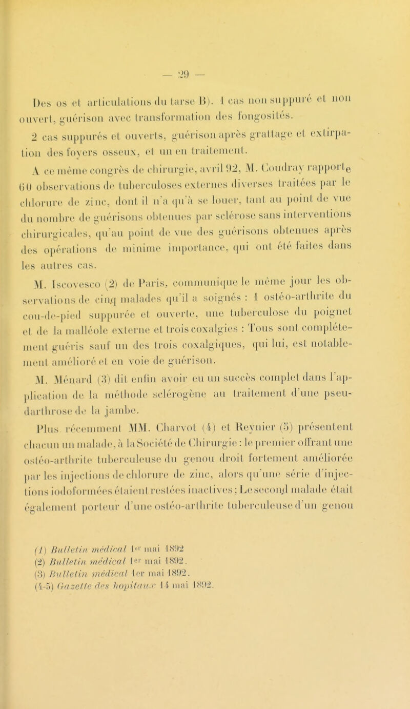 Des os et articulations du tarse 13). 1 cas uonsuppuré ei non ouvert, guérison avec transformation des fongosités. 2 cas suppurés el ouverts, guérison après grattage el extirpa- tion des foyers osseux, el un en traitement. A ce même congrès de chirurgie, avril 92, M. Coudray rapporte 60 observations de tuberculoses externes diverses traitées par I»1 chlorure de zinc, donl il n'a qu'à se louer, tanl au point de vue du uombre de guérisons obtenues par sclérose sans interventions chirurgicales, qu'au point de vue des guérisons obtenues après des opérations de minime importance, qui onl été faites dans les autres cas. M. [scovesco (2) de Paris, communique le môme jour les ob- servations de ciixq malades qu'il a soignés : I ostéo-arthrite du cou-de-pied suppurée et ouverte, une tuberculose du poignet H ,lr la malléole externe el troisCOXalgïes : Tous sont compléte- men1 guéris sauf un des trois coxalgiques, qui lui. est notable- ment amélioré cl en voie de guérison. M. Ménard (3) dit enfin avoir eu un succès complet dans 1 ap- plication de la méthode sclérogène au traitement (l'une pseu- darthrose de la jambe. Plus récemment MM. Charvol (4) cl Reynier (5) présentent chacun un malade, à laSociétéde Chirurgie: le premier offranl une ostéo-arthrite tuberculeuse du genou droit fortement améliorée par les injections de chlorure de /.inc. alors qu'une série d'injec- tions iodoformées étaient restées inactives : LeseconjJ malade était également porteur d'une ostéo-arthrite tuberculeuse d'un genou (î) Bulletin médical I-1 mai l<s«ii> (2) Bulletin médical 1er mai 1892 . (8) Bulletin médical 1er mai 1892. ('1-5) (iazeiic des hôpitaux I \ mai 1892.