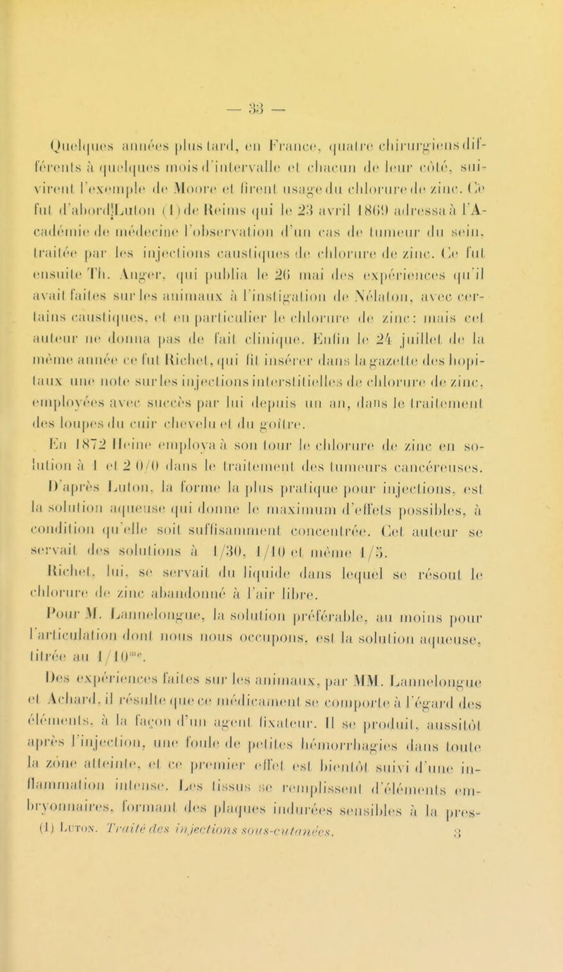 Quelques années plus tard, en France, quatre chirurgiens dif- férents à quelques mois d'intervalle el chacun de leur côté, sui- vireul l'exemple de Moore el firenl usagedu chlorure de zinc. Ce fui d'abordjLuton ( I >de Reims <|iii le 2-\ avril LB69 adressaà l'A- cadémie de médecine l'observation d'un cas de tumeur du sein, traitée par les injections caustiques de chlorure de zinc. Ce fui ensuite Th. A.nger, <|iii publia le '2(\ mai des expériences qu'il avail faites sur les animaux à l'instigation de Nélaton, avec cer- tains caustiques, el en particulier le chlorure de zinc: mais eej auteur ne donna pas de fail clinique. Enfin le 24 juillet de la même a mire ce fut Richet, qui lil insérer dans la gazette des hopi*- taux une noie sur les injections interstitielles de chlorure de zinc, employées avec succès par lui depuis un an, dans le traitemenl des loupes du cuir chevelue! du goitre. En 1872 Heine employas son tour le chlorure de zinc en so- lution à I el 2 0/0 dans le traitemenl des tumeurs cancéreuses. I) après Luton, la lorme la plus pratique pour injections, esl la solution aqueuse qui donne le maximum d'effets possibles, à condition qu'elle soil suffisamnien! concentrée. Ce! auteur se servail des solutions à 1/30, l/II) el même l/§. Richet, lui. se servail du liquide dans lequel se résout le chlorure de zinc abandonné à l'air libre. Pour M. Lannelongue, la solution préférable, au moins pour I articulation don* nous nous occupons, es! la solution aqueuse, titrée au I lu Des expériences faites sur les animaux, par MM. Lannelonmie el A cl lard, il résulte que ce médicamen! se comporte à l'égard des éléments, à la façon d'un ageul fixateur. Il se produit, aussitôt après l'injection, une fouie de petites hémorrbagies dans toute la zone atteinte, e! ce premier effet est bientôt suivi «Tune in- flammation intense, Lès tissus se remplissenl d'éléments em- bryonnaires, lorinanl des plaques indurées sensibles à la pres- (1) Luton. Traité dès injections sous-cutanées, :;