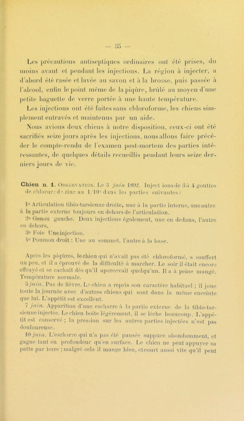 — 38 - Les précautions antiseptiques ordinaires oui été prises, du moins avant et pendant les injections. La région à injecter, a d'abord été rasée et lavée an savon et à la brosse, puis passée à l'alcool, enfin le point même de la piqûre, brûlé au moyen d'une petite baguette de verre portée à une hante température. Les injections ont été faites sans chloroforme, les chiens sim- plemenl entravés et maintenus par un aide. Nous avions deux chiens à notre disposition, ceux-ci ont été sacrifiés seize jours après les injections, nous allons l'aire précé- der le compte-rendu de l'examen post-mortem des parties inté- ressantes, de quelques détails recueillis pendant leurs seize der- niers jours de vie. Chien n. 1. Observation. Le 3 juin 1892. Inject ions de 3 à 4 gouttes de chlorurecte zinc au l 10' d ois les parties suivantes: 1 Articulation tibio-tarsienne droite, une à la partie interne, uneautre à la partie externe toujours en dehors de l'articulation. \> Geaou gauche. Deux injections également, une en dedans, l'autre en dehors. 3° Foie Une injection. 'i° Poumon droit : Une au sommet, l'autre à lu base. Après les piqûres, le chien qui n'avait pas été chloroformé, a. souffert un peu. et il a éprouvé de ta difficulté à marcher. Le soir il était encore effrayéet se cachait dès qu'il apercevait quelqu'un. lia à peine mangé. Température normale. îi juin. Pas de lièvre. Le chien a repris son caractère habituel : il joue toute la journée avec d'autres chiens qui sont dans la même enceinte que lui. L'appétit est excellent. 7 juin. Apparition d'une escharre à la partie externe de la tibio-tar- sienne injectée. Le chien boite légèrement, il se lèche beaucoup. L'appé- tit est Conservé : la pression sur les autres parties injectées n'est pas douloureuse. 10 juin. L'escharre qui n'a pas été pansée suppure abondamment, et gagne tant en profondeur qu'en surface. Le chien ne peut appuyer sa patte par terre ; malgré cela il mange bien, etcourl aussi vile qu'il peut