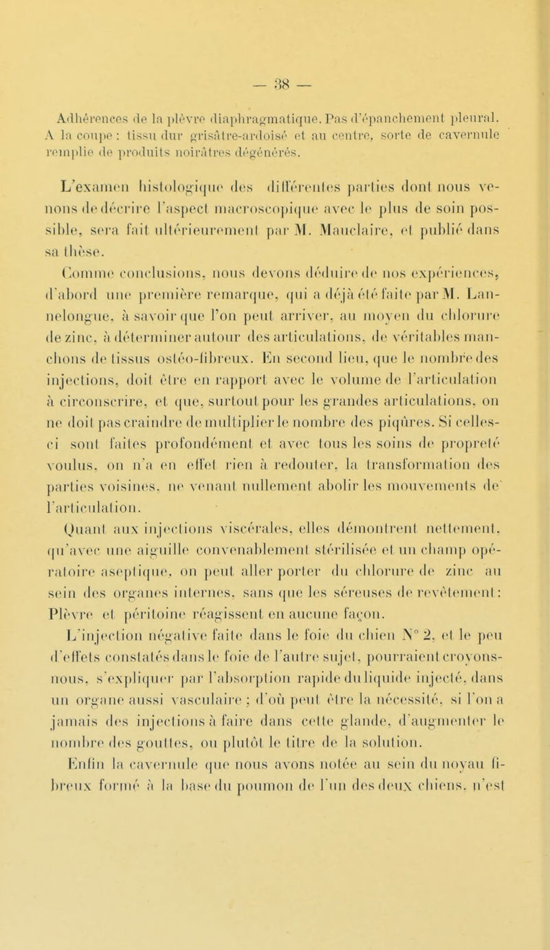 Adhérences <le La plèvre diaphragmatiqTie.Pasd'épanchement pleural. A la coupe: tissu dur grisâtre-ardoisé et au centre, sorte de cavernulc remplie de produits noirâtres dégénérés. L'examen histologique des différentes parties donl nous ve- nons dedécrire l'aspecl macroscopique avec le plus de soin pos- sible, sera l'ail ultérieurement par M. Mauclaire, el publié dans sa thèse. Comme conclusions, nous devons déduire de nos expériences, d'abord une première remarque, qui a déjà été faite par M. Lan- nelongue, à savoir que l'on peut arriver, au moyen du chlorure de zinc à déterminer autour des articulations, de véritables man- chons de tissus ostéo-fibreux. En second lieu, que le nombredes injections, doil cire en rapport avec le volume de l'articulation à circonscrire, et que, surtout pour les grandes articulations, on ne doil pas craindre de multiplier le nombre des piqûres. Si celles- ci sont faites profondément el avec Ions les soins de propreté voulus, on n'a en effel rien à redouter, la transformation des parties voisines, ne venanl nullemenl abolir les mouvements de l'articulation. Quanl aux injections viscérales, elles démontrenl nettement, qu'avec une aiguille convenablement stérilisée et un champ opé- ratoire aseptiquej on peut aller porter du chlorure de zinc au sein des organes internes, sans que les séreuses de revêtement: Plèvre el péritoine réagissent en aucune façon. L'injection négative faite dans le foie du chien N° 2. e1 le peu d'effets constatés dans le foie de l'autre sujet, pourraient croyons- nous, s'expliquer par l'absorption rapide du liquide injecté, dans un organe aussi vasculaire; d'où peut être la nécessité, si l'on a jamais des injections à faire dans celle glande, d'augmenter le nombre des gouttes, ou plutôt le titre de la solution. Enfin la cavernule que nous avons notée au sein du noyau li- breux formé ;i la hase du poumon de l'un des deux chiens, n'est