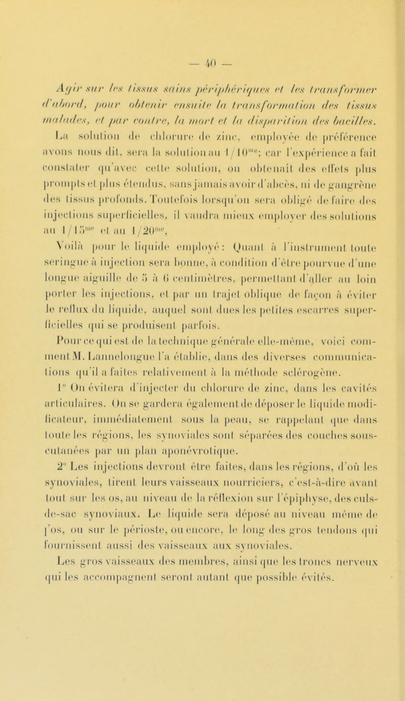 Agir sur les iissus sains périphériques et les transformer (I abordt pour obtenir ensuite la transformation des tissus maladess et par contres I mort et A/ disparition des bacilles. La solution de chlorure de zinc, employée de préférence avona nous dit. sera la solutionau l/10me; car l'expérience a fail constater qu'avec cette solutions on obtenail des effets plus prompts et plus ricin lus. sans jamais avoir d'abcès, ni de gangrène des tissus profonds-Toutefois lorsqu'on sera obligé défaire des injections superficielleSj il vaudra mieux employer des solutions au I / I o1 el au l /20 , Voilà pour le liquide employé: Quanl à l'instrumenl toute seringueà injection sera bpnne,à condition d'être pourvue d'une longue aiguille de •> à (i centimètres, permettant d'aller nu loin porter les injections, el par un trajel oblique de façon à éviter le reflux du liquide; auquel sont dues les petites escarres super- ficielles qui se produisent parfois. Pourcequiesl de la technique générale elle-même, voici com- menl M. Lannelongue l'a établies dans des diverses communica- tions qu'ilafaites relativement à la méthode sclérogène. 1 On évitera d'injecter du chlorure de zinc, dans les cavités articulaires. On se gardera également de déposer le liquide modi- ficateur immédiatement sous la peau, se rappelant que dans touteles régions, les synoviales sonl séparéesdes couches-sous- cutanées par un plan aponévrotique. 2° Los injections devront être faites^ dans les régions, d'où les synoviales} tirent leurs vaisseaux nourriciers, c'est-à-dire avant loul sur les os. au niveau de la réflexion sur 1 épiphyse. des culs- de-sae synoviauXi Le liquide sera déposé au niveau même de l 'os, ou sui- le périoste, ou encore, le long des gros tendons qui fournissent aussi des vaisseaux aux synoviales. Les gros vaisseaux des membres, ainsi que les troncs uerveux qui les accompagnenl seront autanl que possible évités.