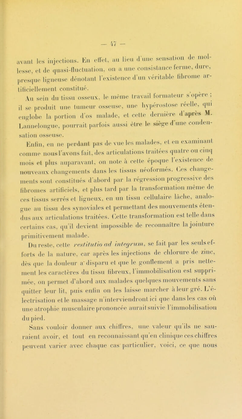 avanl les injections. En effet, au lieu d'une sensation de mol- lesse, «•! de quasi-fluctuation, on a une consistance ferme, dure, presque Ligneuse dénotai l'existence d'un véritable fibrome ar- tificielleraenl constitué. Au sein du tissu osseux, le même travail formateur s'opère ; il se produit une tumeur osseuse, une hypérostose réelle, qui englobe la portion .1 os malade, et celte dernière d'ayrèa Bf. Lannelongue, pourrait parfois aussi être le siège d'une conden- sation osseuse. Enfin, en ne perdanl pas de vue les malades, et en examinant comme nous l'avons fait, des articulations traitées quatre ou cinq mois et plus auparavant, on note à celle époque l'existence de nouveaux changements dans les tissus néoformés. Os change- ments sont constitués d'abord par la régression progressive des fibromes artificiels, et plus lard par la transformation même de ces tissus sei rés et ligneux, en un tissu cellulaire lâche, analo- gue au tissu des synoviales et permettant des mouvements éten- dus aux articulations traitées. Cette transformation est telle dans certains cas. qu'il devient impossible de reconnaître, la jointure primitivemenl malade. Du reste, celte restitutio ad integrum, se fait par les seulsef- forts de la nature, car après les injections de chlorure de zinc, dès que la douleur a* disparu et que le gonflement a pris nette- menl les caractères du tissu fibreux,l'immobilisation est suppri- mée, on permet d'abord aux malades quelques mouvements sans quitter leur lit, puis enfin on les laisse marcher àleurgré. L'é- iectrisation et le massage n'interviendront ici que dans les cas où une atrophie musculaire prononcée aurait suivie l'immobilisation du pied. Sans vouloir donner aux chiffres, une valeur qu'ils ne sau- raient avoir, et tout en reconnaissant qu'en clinique ces chiffres peuvent varier avec chaque cas particulier, voici, ce que nous