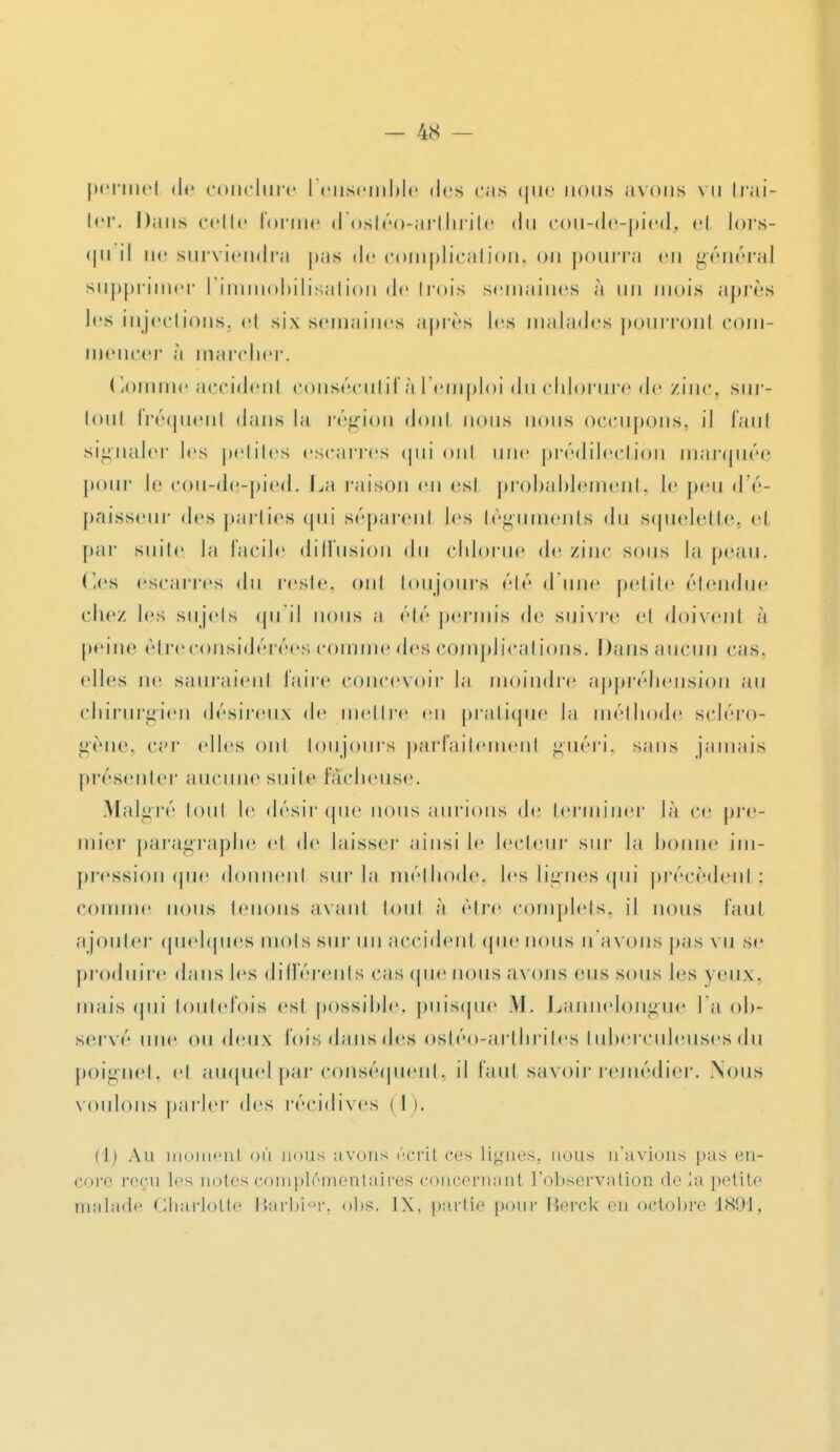 perrnei de (•(inclure I ensemble des cas que nous avons vu trai- ter. Dans celle forme d'ostéo-arthrite du eou-de-pied, el lors- qu il tie surviendra pas de complication, on pourra en général supprimer 1 immobilisation de trois semaines à un mois après les injections, et six semaines après les malades pourront com- mencer à marcher. Gomme accident consécutifs I emploi du chlorure de zinc, sur- loul fréquent dans la région dont nous nous occupons, il faut signaler les petites escarres qui ont une prédilection marquée pour le cou-de-pied. La raison en esi probablement, le peu d'é- paisseur des parties qui séparent les téguments du squelette, et par suite la facile diffusion du clilorue de zinc sous la peau. Ces escarres du resle. ont toujours élé d une petite étendue chez les sujets qu il nous a élé permis de suivre et doivent à peine être considérées comme des complications. Dans aucun cas. (dles ne sauraient faire concevoir la moindre appréhension au chirurgien désireux de mettre en pratique la méthode scléro- gène, car (dles oui toujours parfaitement guéri, sans jamais présenter aucune suite fâcheuse. Malgré loul le désir que nous aurions de terminer là ce pre- mier paragraphe el de laisser ainsi le lecteur sur la bonne im- pression que donnent sur la méthode, les lignes qui précèdent; comme nous tenons avant tout à être complets, il nous faut ajouter quelques mois sur un accident que nous u avons pas vu se produire dans les différents cas que nous axons eus sous les yeux, mais qui toutefois est possible, puisque .M. Lanneiongue l a ob- servé une (tu deux fois dans des ostéo-arthrites tuberculeuses du poignet, et auquel par conséquent, il faut savoir remédier. .Nous voulons parler des récidives < I ). (Ii Au moment où nous avons écrit ces lignes, nous n'avions pas en- core reçu les notes complémentaires roiicernant l'observation de la petite malade Charlotte Barbior, obs. IX. partie pour Berck on octobre 1891,