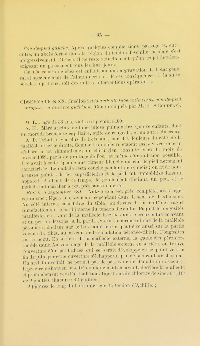 Cou-de-yied gauche, àprès quelques complications passagères, entre autre, an abcès formé clans la région du tendon d'Achille, La plaie s est progressivement rétréoie. 11 ne reste actuellement qu'un trajet astuleux exigeant un pansement tous les nuit jours. on n'a remarqué chez cet enfant, aucune aggravation de L'état géné- ral et spécialement de l'albuminerie et de ses conséquences, à la suite soit des injections, soit des autres interventions opératoires. OBSERVATION XX. (Inédite)Ostéo-arthrite tuberculeuse ducou-de-pied suppuréeet ouverte guérison. (Communiquée par M. le Dr Coudra y). M. L... âgé <le o(j ans. vu le ô septembre 1891. A. H. Mère atteinte de tuberculose pulmonaire Quatre enfants, dont nn mort de bronchite capillaire, suite de rougeole., et un antre du croup. A. P. Début, il y a plus de trois ans, par des douleurs du côté de la malléole externe droite. Gomme les douleurs étaient assez vives, on crut d'abord à un rhumatisme: nn chirurgien consulté vers le mois du février issu, parla de grattage de l'os, et même d'amputation possible. Il y avait à cette époque une tumeur blanche au cou-de-pied nettement caractérisée. Le malade resta couché pendant deux mois ; on fit de nom- breuses pointes de feu superficielles et le pied fut immobilisé dans un appareil. An bout de ce temps, le gonflement diminua un peu. et le malade put marcher à peu prés sans douleurs. Etat le 5 septembre 1891. Ankylose à peu près complète, avec léger équinisme; légers mouvements cependant dans le sens de l'extension. An côté interne, sensibilité du tibia, au dessus de la malléole : vague tuméfaction sur le bord interne du tendon d'Achille. Paquet de fongosités manifestes en avant de la malléole interne dans le creux situé en avant et un peu au-dessous. A la partie externe, énorme volume delà malléole péronière; douleur sur le bord antérieur e1 peut-être aussi sur la partie voisine du tibia, au niveau de l'articulation péronéo-tibiale. Fongosités en ce point. En arrière de la malléole externe, la gaine des péroniers semble-Mine. Au voisinage de la malléole externe en arrière, on trouve L'ouverture d'un petit abcès qui se, serait développé en ce point vers la lin de juin, par cette ouverture s'échappe un peu de pus couleur chocolat, l'n stvlet introduit ne permet pas de percevoir de dénudation osseuse : il pénètre dehauten bas. très obliquement en avant, derrière la malléole et profondément vers l'articulation. Injections de chlorure de zinc au 1 L0e ,1e 2 gouttes chacune : 12 piqûres. •> piqûre* le long du bord inférieur du. tendon d'Achille.;