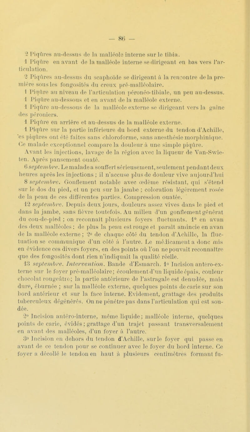 — 8(1 — % Piqûres au-dessus de la malléole interne sur le tibia. 1 Piqûre en avant île la malléole interne se dirigeant en bas vers l'ar- ticulation. ! Piqûres au-dessus du seaphoïde se dirigeant à la rencontre delà pre- mière sous les fongosités du creux pré-malléolaire. I Piqûre au niveau de l'articulation péronéo-tibiale, un peu au-dessus. I Piqûre au-dessous et en avant de la malléole externe. 1 Piqûre au-dessous de La malléole externe se dirigeant vers la gaine des péroniers. I Piqûre en arrière et au-dessus de la malléole externe. 1 Piqûre sur la partie inférieure du bord externe du tendon d'Achille, es piqûres ont été faites sans chloroforme, sansanesthésiemorphinique. Ce malade exceptionnel compare la douleur à une simple piqûre. Avant les injections, lavage de la région avec la liqueur de Van-Swie- ten. Après pansement ouaté. (i septembre:. Le malade a souffert sérieusement, seulement pendant deux heures après les injections: il n'accuse plus de douleur vive aujourd'hui 8 septembre. Gonflemen! notable av< dème résistant, qui s'étend sur le dos du pied, et un peu sur la jambe : coloration légèrement rosée de la peau de ces différentes parties. Compression ouatée. 1*2 septembre. Depuis deux jours, douleurs assez vives dans Le pied et dans la jambe, sans lièvre toutefois. Au milieu d'un gonflement générât du cou-de-pied : on reconnaît plusieurs foyers fluctuants. 1° en a van des deux malléoles; de plus la peau est rouge el parait amincie en a\an de La malléole externe ; 2° de chaque côté du tendon d'Achille, la fluc- tuation se communique d'un côté à l'autre. Le médicaments donc mis eu évidence ces divers foyers, en des points où l'on ne pouvait reconnaître que des fongosités dont rien n'indiquait la qualité réelle. 13 septembre. Intervention. Bande d'Esmarch. 1° Incision antèro-ex- terne sur le foyer pré-malléolaire: écoulement d'un liquide épais, couleur chocolat rougeâtrOj la partie antérieure de l'astragale est dénudée, mais dure, éburnée : sur la malléole externe, quelques points de carie sur son bord antérieur e1 sur la face interne. Evidement, grattage des produits tuberculeux dégénérés. On ne pénétre pas dans l'articulation qui est sou- dée. •2 Incision antéro-interne, même liquide : malléole interne, quelques points de carie, évidés; grattage d'un trajet passant transversalement (>n avant des malléoles, d'un foyer à l'autre. :! Incision en dehors du tendon d'Achille, suide foyer qui passe en avant de ce tendon pour se continuer avec le foyer du bord interne. Ce foyer a décollé le tendon en haut à plusieurs centimètres formant fu-