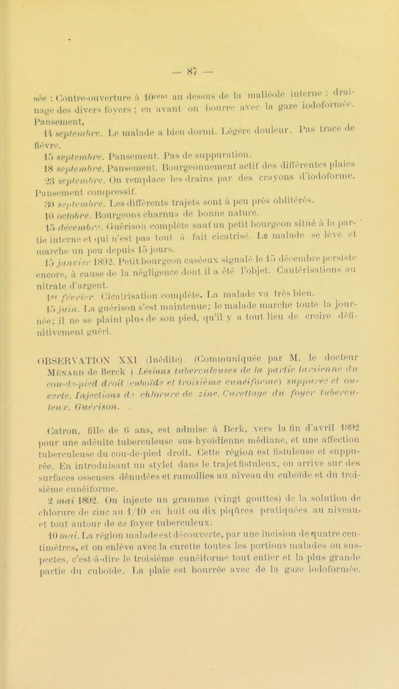 — 8/ — sto : Gôfttn»ottWtai* à n»'1 au dessus de ta malléole interne : drai- nage des divers foyefs ; on avant <>n bourre avec la gafé ioàoformée. Pansement, 14 scph'mhro. Le malade a bien dormi. Légère douleur. Pas trace «te Bevre. ].> septem&v&. Pansement. Pas de suppuration. is septembre* pansement. Bourgeonnement actif des différentes plaies 23 septembre. On remplace les drains par .les crayons d'iodoforme. Pansement eompressif. 30 septembre. Les différents trajets sont à peu près oblitérés. [O Di-lobre. Bourgeons charnus de lionne nature. 16 ,h>rcnbr,'. Guérison complète saiifun petit bourgeon situé à la par- tie interne et qui n'est pas tout à fait cicatrisé. Le malade se lève et marche un peu depuis 15 jours. L5 janvier L892. Petit bourgeon caséeux signalé le 1) décembre persiste encore, à causede la négligence dont IL a été l'objet. Cautérisations an nitrate d'argent. tôt février. Cicatrisation complète. La malade va trèsbien. 15 juin. La guérison s'est maintenue: le malade marche toute la j n.V: jl ne se plaint plus ,1e son pied, qu'il y a toul lieu de croire nitivemenl guéri. OIÎSKRVATIOX XXI (Inédite). (Communiquée par M. le docteur Mf.naiu) de Boivk ) Léswns tuberculeuses de la partie tarsienne du eou-&*pieê droit citboïd ' et troisième cunéiforme) suppuvéè et ou- verte. Injections d i chlorure de zim. Gurettage du foyer lubè-rtu- heux. (riùe'rison. . Catron. tille de 15 ans, est admise à P.erk. vers latin d'avril 1SM-2 pour une adénite tuberculeuse sus-hyoïdienne médiane, et une affection tuberculeuse du cou-de-pied droit. Cette région est fistuleuse et suppu- tée. En introduisant un stylet dans le trajetûstuleux, on arrive sur des surfaces osseuses dénudées et ramollies au niveau du cuboïde et du troi- sième cunéiforme. 2 mni 1898, ou injecte un gramme (vingt gouttes) de la solution de chlorure de zinc au I 10 en huit ou dix piqûres pratiquées au niveau, el tout autour de ce foyer luimtc.u 1< ux. IQmai. La région maladeesl découverte, par une Incision dequatrecen- timètres, et on enlève avec la curette toutes les portions malades ou sus- pectes, c'est-à-dire le troisième cunéiforme tout entier et la plus grande partie du cuboïde. Pa plaie est bourrée avec de la gaze todoformée.