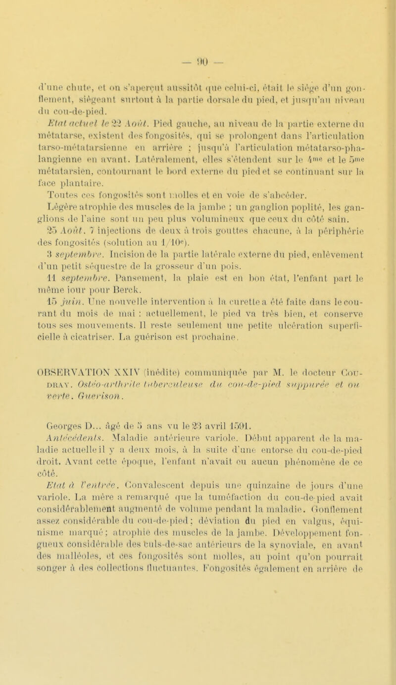 !>0 ■ d'une chute, et <»n s'aperçut aussitôt que celui-ci, était le siégé d'un gon- flement, siégeant surtout à ta partie dorsale du pied, et jusqu'au niveau du cou-de-pied. Etat actuel l«82 Août. Pied gauche, au niveau de la partie externe du métatarse, existent desfongôsité», qui se prolongent dans l'articulation tarso-métatarsienne en arrière : jusqu'à L'articulation métatarso-pha- langienne en avant. Latéralement, elles s'étendent sur le 4me etleêm* métatarsien, contournant le bord externe du pied et se continuant sur la lace plantaire. Toutes ces fongosités* sont molles et en voie de s'abeéder. Légère atrophie des muscles de la jambe : un ganglion poplité, les gan- glions de l'aine sont un peu plus volumineux que ceux du côté sain. '2 > Août. 1 injections de deux à trois goiiltes chacune, à la périphérie des fongosités (solution au 1 10e). :\ septembre, Incision de la partie latérale externe du pied, enlèvement d'un petit séquestre de la grosseur d'un pois. 11 septembre. Pansement, la plaie est en bon état, l'enfanl part le même iour pour Berck. 16 juin. Tue nouvelle Intervention à la curetlea été faite dans lecou- rant du mois de mai : actuellement, le pied va très bien, et conserve tous ses mouvements. Jl reste, seulement une petite ulcération superfi- cielle à cicatriser. La guérison est prochaine. OBSËKVATION XXIV (inédite) communiquée par M. le docteur <:<>r- dray. Ostéo'arthrite tuberculeuse du cou-de-pied supputée et ou vertei G)/c)-iso)i. Georges 1>... âgé de ans vu le&3 avril 1591. Antécédents. Maladie antérieure variole. Début apparent de la ma- ladie actuelle il y a deux mois, à la suite d'une entorse du cou-de-pied droit. Avant cette époque, l'enfant n'avait ou aucun phénomène de ce côté. Etat à Ventrée. Convalescent depuis une quinzaine de jours d'une variole. La mère a remarqué que la tuméfaction du cou-de-pied avait considérablement augmenté de volume pendant la maladie. Gonflement assez, considérable du cou-de-pied: déviation du pied en valgUS, équi- nisme marqué: atrophie dés muscles de la jambe. Développement fon- gueux considérable des buls-de-sac antérieurs de la synoviale, en avant des malléoles, et ces fongosités sont molles, au point qu'on pourrait songer à des collections fluctuantes. Fongosités également en arrière de
