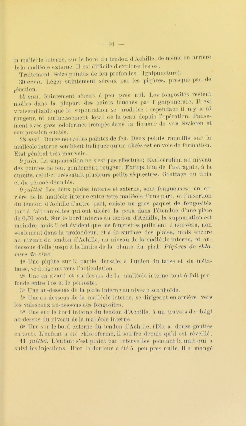 — !ll — h, malléole interne, sur Le bord du tendon d'Aohille, de même en arrière delà malléole externe. Il esl difficile d'explorer les os. Traitement. Seize pointes de feu profondes. (Ignipuncture). 30avril. Léger suintement séreux pur les piqûres, presque pas «le j.éaction. L4 mai. Suintement séreux à peu près nul. Les fongosités restent molles Mans La plupart des points touchés par l'ignipuncture. Jl est vraisemblable 'l1' l> suppuration se produise : cep©Rdaiat il n'y a ni rougeur, ni amincissement Local de La peau depuis L'opération. Panse- ment avec gaie lodoforméetrempéeéwm La liqueur de van Swleteo et compression ouatée. •>S mai. Douze nouvelles pointes de l'eu. Deux points ramollis sur la malléole interne semblent indiquer qu'un abcès est en voie de formation. Etat général très mauvais. 9 juin. La suppuration ne s'est pas effectuée; Exulcération au niveau des pointes de feu, gonflement,rougeur. Extirpation de l'astragale, à la curette, celui-ci présentait plusieurs petits séquestres. Grattage du tibia el du péroné dénudés. \) juillet. Les deux plaies interne et externe, sont fongueuses ; en ar- riére de La malléole Interne entre cette malléole d'une part, et l'insertion du tendon d'Achille d'autre part, existe un gros paquet de fongosités tout à fait ramollies qui ont ulcéré la peau dans l'étendue d'une pièce de 0.50 cent. Sur le bord interne du tendon d'Achille, la suppuration est moindre, mais il est évident que les fongosités pullulent à nouveau, non seulement dans la profondeur, et à la surface des plaies, mais encore au niveau du tendon d'Achille, au niveau de la malléole interne, et au- dessous d'elle jusqu'à la limite de la plante du pied : Piqûre* de chlO- mtre de zinc. l» Une piqûre sur la partie dorsale, é l'union du tarse et du méta- tarse. 96 dirigeant vers l'articulation. 2° Une en avant et au-dessus de La malléole interne tout à-l'ail pro- fonde entre L'os et Le périoste. go Une au-dessous dê la plaie interne au niveau scaphoïde. 1» Une au-dessous de la malléole interne, se dirigea ni en arrière vers les vaisseaux au-dessous des fongosités. 5° Une sur le bord interne du tendon d'Aohille, à un travers de doigl au-dessus du ni venu delà malléole interne. 6 Une sur Le bord externe du tendon d'Achille. (Dix à douze gouttes en tout). L'enfant a été chloroformé, il souffre depuis qu'il est réveillé. I l juillet. L'enfant, s'est plaint par Intervalles pendant la nuit qui a suivi les injections. Hier La douleur a été à peu près nulle. Il a mangé