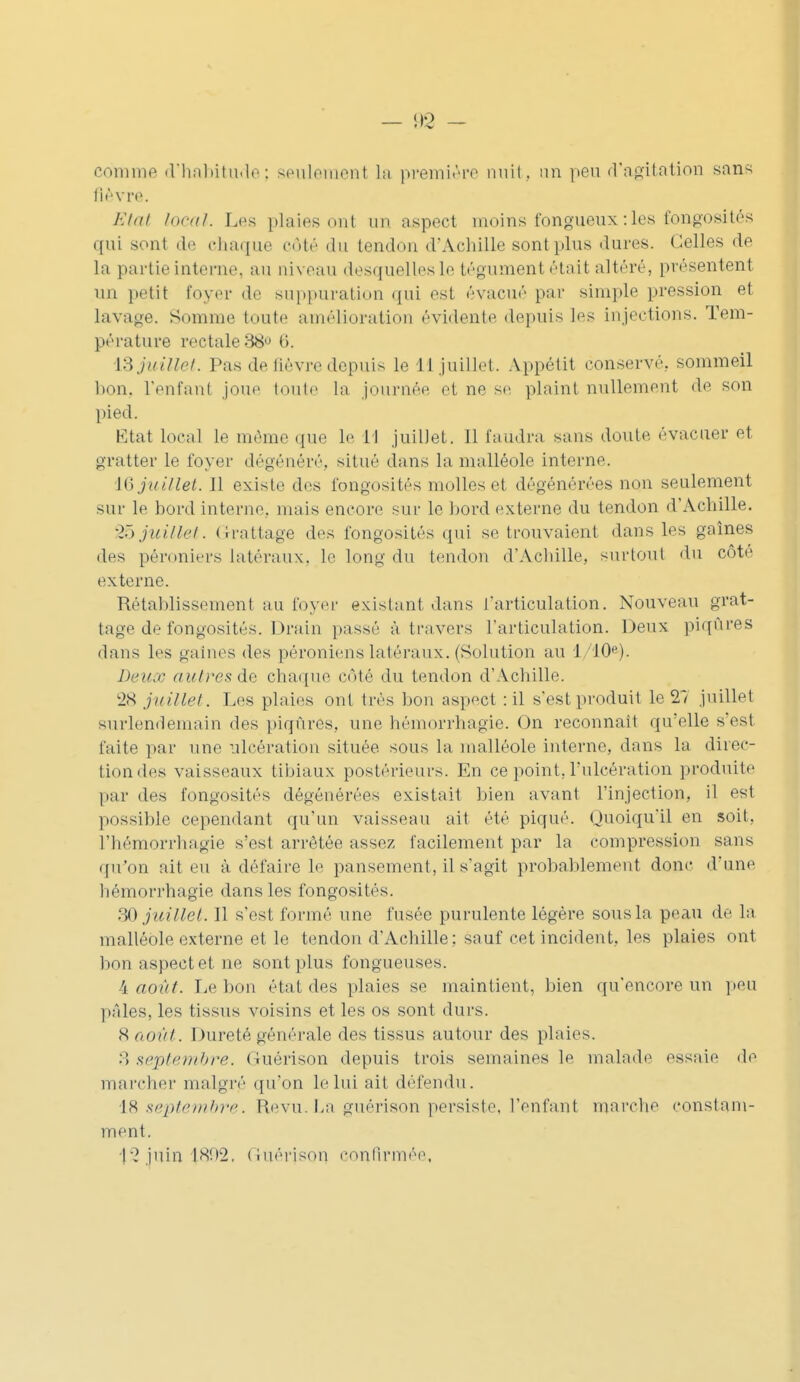 comme d'habitude; seulement La première nuit, un peu d'agitation sans flè vre. Ëtai local. Les plaies ont un aspect inoins fongueux : les fongosités qui sont de chaque côté du tendon d'Achille sont plus dures. Celles de La partie interne, au niveau desquelles le tégument était altéré, présentent un petit foyer de suppuration qui est évacué par simple pression et lavage. Somme toute amélioration évidente depuis les injections. Tem- pérature rectale 38° 6. IBjuillet. Pas de fièvre depuis le 11 juillet. Appétit conservé, sommeil bon. l'enfanl joue toute la journé t ne se plaint nullement de son pied. Etat local le même que le H juillet. 11 faudra sans doute évacuer et gratter le foyer dégénéré, situé dans la malléole interne. 16 juillet. Il existe des t'ongosités molles et dégénérées non seulement sur le bord interne, mais encore sur le bord externe du tendon d'Achille. 25 juillet. Grattage des fongosités qui se trouvaient dans les gaines des péroniers latéraux, Le long du tendon d'Achille, surtout du côte externe. Rétablissement au foyer existant dans l'articulation. Nouveau grat- tage de fongosités. Drain passé à travers l'articulation. Deux piqûres dans les gaines des péroniens latéraux. (Solution au 1 '10e). Deuœ autres de chaque côté du tendon d'Achille. 28 juillet. Les plaies ont très bon aspect : il s'est produit le 27 juillet surlendemain des piqûres, une hémorrhagie. On reconnaît qu'elle s'est faite par une ulcération située sous la malléole interne, dans la direc- tion des vaisseaux tibiaux postérieurs. En ce point, l'ulcération produite par des fongosités dégénérées existait bien avant l'injection, il est passible cependant qu'un vaisseau ait été piqué. Quoiqu'il en soit, l'hémorrhagie s'est arrêtée assez facilement par la compression sans qu'on ait eu à défaire le pansement, il s'agit probablement, donc d'une hémorrhagie dans les fongosités. 30 juillet. 11 s'est formé une fusée purulente légère sous la peau de la malléole externe et le tendon d'Achille; sauf cet incident, les plaies ont bon aspect et ne sont plus fongueuses. 4 août. Le bon état des plaies se maintient, bien qu'encore un peu pâles, les tissus voisins et les os sont durs. 8 août. Dureté générale des tissus autour des plaies. 5 septembre. Guérison depuis trois semaines le malade essaie de marcher malgré qu'on le lui ait défendu. 18 septembre. Revu La guérison persiste, l'enfant marche constam- ment. 1 2 juin hSî>2. Guérison confirmée.