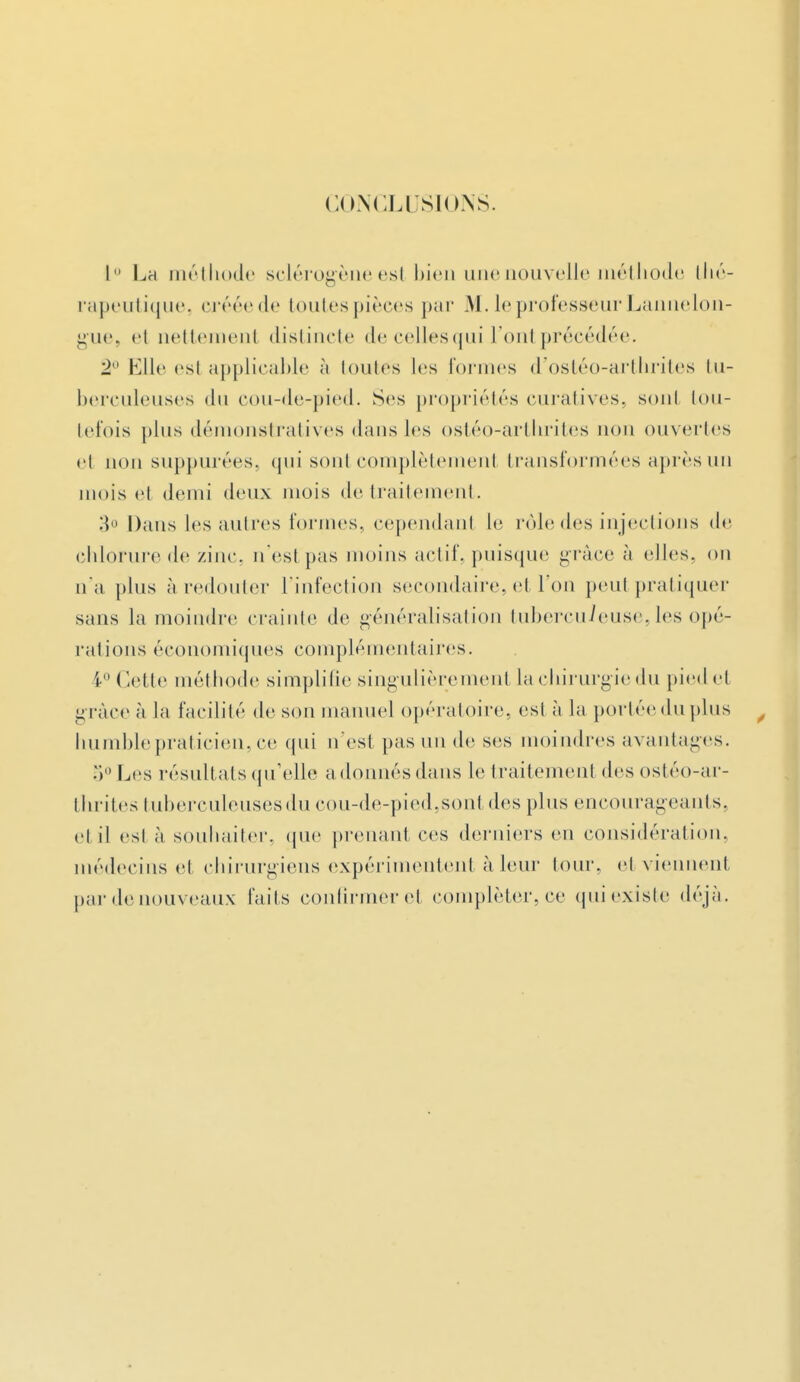 CONCLUSIONS. I La méthode sclérogène est bien une nouvelle méthode thé- rapeutique, crééede toutespièces par M. le professeur Lannelon- gue, et uettement distincte decellesqui l'ont précédée. 2° Elle esl applicable à toutes 1rs formes d'ostéo-arthrites tu- berculeuses du cou-de-pied. Ses propriétés curatives, sonl tou- tefois plus démonstratives dans les ostéo-arthrites non ouvertes et uou suppurées, qui sont complètement transformées après un mois el demi deux mois de traitement. 3° Dans les autres formes, cependant le rôle des injections de chlorure de zinc, n'est pas moins actif, puisque grâce à elles, on u*a plus à redouter l'infection secondaire, cl Ton peut pratiquer sans la moindre crainte de généralisation tuberculeuse.les opé- rations économiques complémentaires. i ( lette méthode simplifie singulièrement la chirurgiedu pied et grâce à la facilité de son manuel opératoire, est à la portéeduplus humble praticien, ce qui n'est pas un de ses moindres avantages. 5° Les résultats qu'elle adonnés dans le traitement des ostéo-ar- thrites tuberculeuses du cou-de-pied.sont des plus encourageants, et il esl à souhaiter, que prenant ces derniers en considération, médecins et chirurgiens expérimentent à leur tour, et viennent par de nouveaux faits confirmer et compléter, ce qui existe déjà.