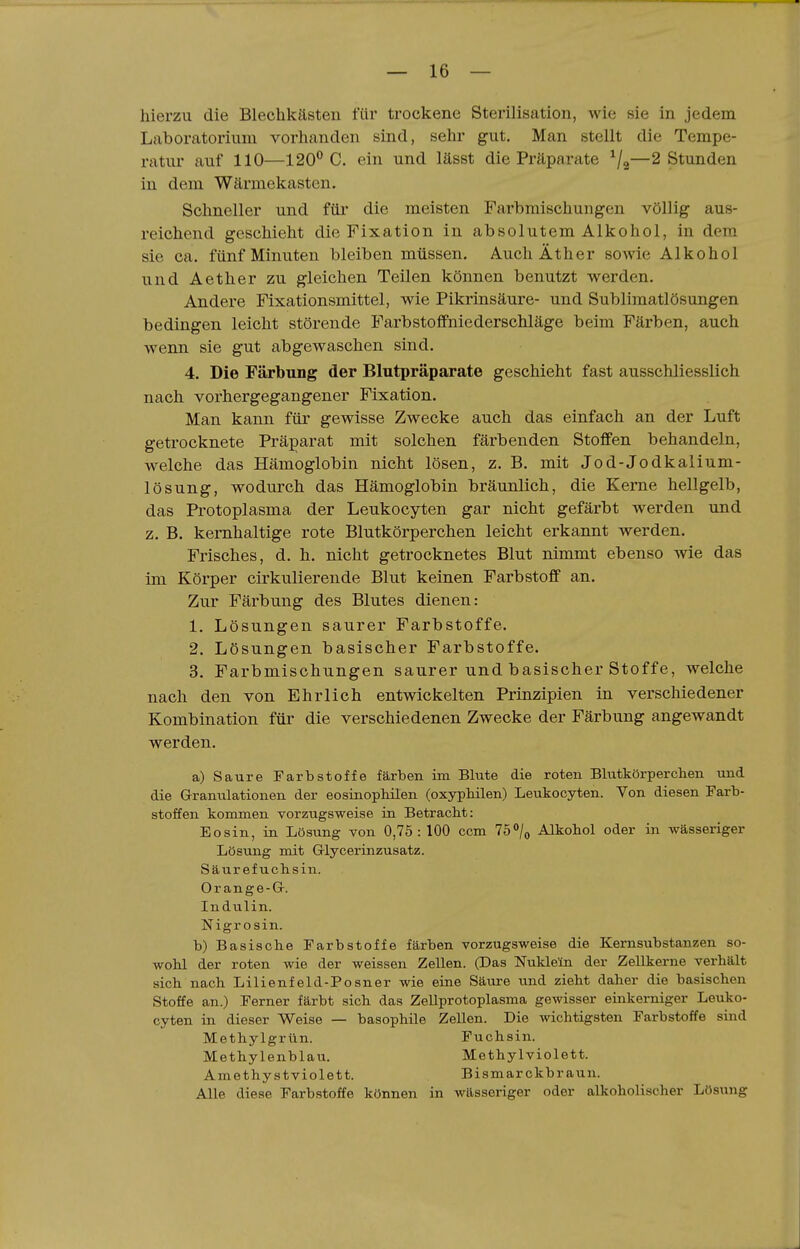 hierzu die Blechkästen für trockene Sterilisation, wie sie in jedem Laboratorium vorhanden sind, sehr gut. Man stellt die Tempe- ratur auf 110—120^0. ein und lässt die Präparate ^j^—2 Stunden in dem Wärmekasten. Schneller und für die meisten Farbmischungen völlig aus- reichend geschieht die Fixation in absolutem Alkohol, in dem sie ca. fünf Minuten bleiben müssen. Auch Äther sowie Alkohol und Aether zu gleichen Teilen können benutzt werden. Andere Fixationsmittel, wie Pikrinsäure- und Sublimatlösungen bedingen leicht störende Farbstoffniederschläge beim Färben, auch wenn sie gut abgewaschen sind. 4. Die Färbung der Blutpräparate geschieht fast ausschliesslich nach vorhergegangener Fixation. Man kann füi* gewisse Zwecke auch das einfach an der Luft getrocknete Präparat mit solchen färbenden Stoffen behandeln, welche das Hämoglobin nicht lösen, z. B. mit Jod-Jodkalium- lösung, wodurch das Hämoglobin bräunlich, die Kerne hellgelb, das Protoplasma der Leukocyten gar nicht gefärbt werden und z. B. kernhaltige rote Blutkörperchen leicht erkannt werden. Frisches, d. h. nicht getrocknetes Blut nimmt ebenso wie das im Körper cirkulierende Blut keinen Farbstoff an. Zur Färbung des Blutes dienen: 1. Lösungen saurer Farbstoffe. 2. Lösungen basischer Farbstoffe. 3. Farbmischungen saurer und basischer Stoffe, welche nach den von Ehrlich entwickelten Prinzipien in verschiedener Kombination füi' die verschiedenen Zwecke der Färbung angewandt werden. a) Saure Farbstoffe färben im Blute die roten Blutkörperchen und die Granulationen der eosinophilen (oxyphilen) Leukocyten. Von diesen Farb- stoffen kommen vorziigsweise in Betracht: Eosin, in Lösung von 0,75: 100 ccm 75°/o Alkohol oder in wässeriger Lösung mit Glycerinzusatz. Säurefuchsin. Or ange-G. Indulin. Nigr osin. b) Basische Farbstoffe färben vorzugsweise die Kernsubstanzen so- wohl der roten wie der weissen Zellen. (Das Nukleln der Zellkerne verhält sich nach Lilienfeld-Posner wie eine Säure und zieht daher die basischen Stoffe an.) Ferner färbt sich das Zellprotoplasma gewisser einkerniger Leuko- cyten in dieser Weise — basophile Zellen. Die wichtigsten Farbstoffe sind Methylgrün. Fuchsin. Methylenblau. Methylviolett. Amethystviolett. Bismarckbraun. Alle diese Farbstoffe können in wässeriger oder alkoholischer Lösung