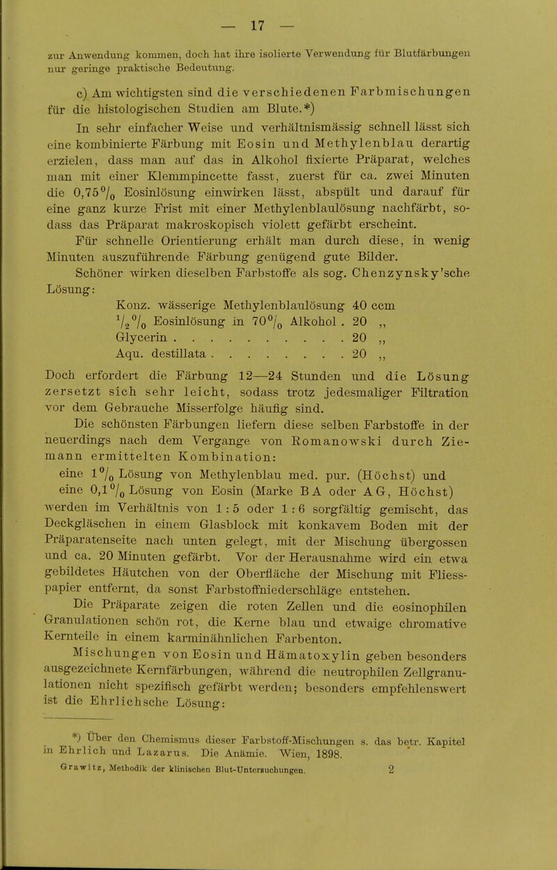 zur Anwendung kommen, docli hat ihre isolierte Verwendung für Blutfärbungen nur geringe praktische Bedeiitung. c) Am wichtigsten sind die verschiedenen Farbmischungen für die histologischen Studien am Blute.*) In sehr einfacher Weise und verhältnismässig schnell lässt sich eine kombinierte Färbung mit Eosin und Methylenblau derartig erzielen, dass man auf das In Alkohol fixierte Präparat, welches man mit einer Klemmpincette fasst, zuerst für ca. zwei Minuten die 0,75^0 Eosinlösung einwirken lässt, abspült und darauf für eine ganz kurze Frist mit einer Methylenblaulösung nachfärbt, so- dass das Präparat makroskopisch violett gefärbt erscheint. Für schnelle Orientierung erhält man durch diese, in wenig Minuten auszuführende Färbung genügend gute Bilder. Schöner wirken dieselben Farbstoffe als sog. Chenzynsky'sehe Lösung: Konz, wässerige Methylenblaulösung 40 ccm Vo^'/o Eosinlösung in 70% Alkohol . 20 „ Glycerin 20 ,, Aqu. destillata 20 ,, Doch erfordert die Färbung 12—24 Stunden und die Lösung zersetzt sich sehr leicht, sodass trotz jedesmaliger Filtration vor dem Gebrauche Misserfolge häufig sind. Die schönsten Färbungen liefern diese selben Farbstoffe in der neuerdings nach dem Vergange von Eomanowski durch Zie- mann ermittelten Kombination: eine 1% Lösung von Methylenblau med. pur. (Höchst) und eine 0,1^0 Lösung von Eosin (Marke BA oder AG, Höchst) werden im Verhältnis von 1:5 oder 1:6 sorgfältig gemischt, das Deckgläschen in einem Glasblock mit konkavem Boden mit der Präparatenseite nach unten gelegt, mit der Mischung übergössen und ca. 20 Minuten gefärbt. Vor der Herausnahme wird ein etwa gebildetes Häutchen von der Oberfläche der Mischung mit Fliess- papier entfernt, da sonst Färb Stoffniederschläge entstehen. Die Präparate zeigen die roten Zellen und die eosinophilen Granulationen schön rot, die Kerne blau und etwaige chromative Kernteile in einem karminähnlichen Farbenton. Mischungen von Eosin und Hämatoxylin geben besonders ausgezeichnete Kernfärbungen, während die neutrophilen Zellgranu- lationen nicht spezifisch gefärbt werden; besonders empfehlenswert ist die Ehrlich sehe Lösung: *) Uber den Chemismus dieser Farbstoff-Mischungen s. das betr. Kapitel in Ehrlich und Lazarus. Die Anämie. Wien, 1898. Grabitz, Methodik der klinischen Blut-Ünterguchungen. 2