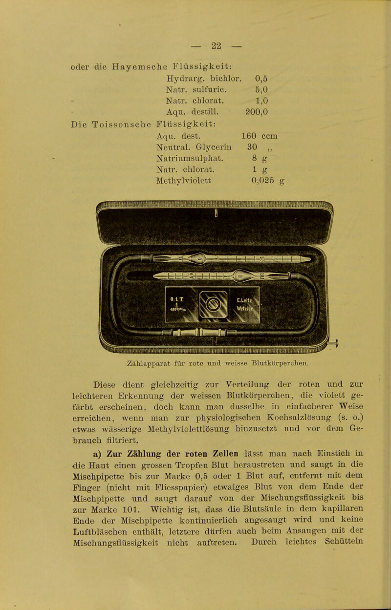 « 22 oder die Hayemsche Flüssigkeit: Hydrarg. bichlor. 0,5 Natr. sulfuric. 5,0 Natr. chlorat. 1,0 Aqu. destill. 200,0 Die Toissonsche Flüssigkeit: Aqu. dest. 160 ccm Neutral. Glycerin 30 ,, Natriumsulpliat. 8 g Natr. chlorat. 1 g Metliylviolett 0,025 g Zählapparat für rote und weisse Blutkörperchen. Diese dient gleichzeitig zur Verteilung der roten und zur leichteren Erkennung der weissen Blutkörperchen, die violett ge- färbt erscheinen, doch kann man dasselbe in einfacherer Weise erreichen, wenn man zur physiologischen Kochsalzlösung (s. o.) etwas wässerige Methylviolettlösung hinzusetzt und vor dem Ge- brauch filtriert. a) Zur Zählung der roten Zellen lässt man nach Einstich in •die Haut einen grossen Tropfen Blut heraustreten und saugt in die Mischpipette bis zur Marke 0,5 oder 1 Blut auf, entfernt mit dem Finger (nicht mit Fliesspapier) etwaiges Blut von dem Ende der Mischpipette und saugt darauf von der Mischungsflüssigkeit bis zur Marke 101. Wichtig ist, dass die Blutsäule in dem kapillaren Ende der Mischpipette kontinuierlich angesaugt wird und keine Luftbläschen enthält, letztere dürfen auch beim Ansaugen mit der Mischungsflüssigkeit nicht auftreten. Durch leichtes Schütteln