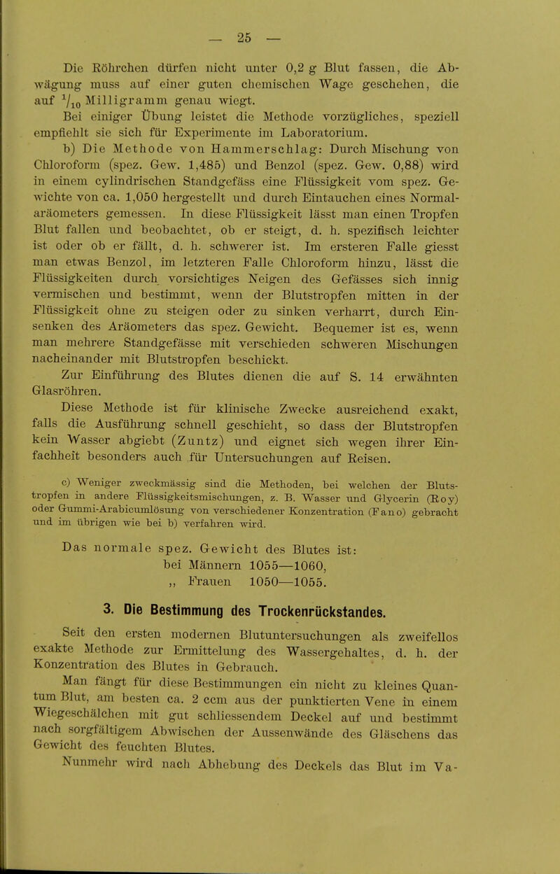 Die Eölirchen dürfen nicht unter 0,2 g Blut fassen, die Ab- wägung muss auf einer guten chemischen Wage geschehen, die auf ^/jo Milligramm genau wiegt. Bei einiger Übung leistet die Methode vorzügliches, speziell empfiehlt sie sich für Experimente im Laboratorium. b) Die Methode von Hammerschlag: Durch Mischung von Chloroform (spez. Gew. 1,485) und Benzol (spez. Gew. 0,88) wird in einem cylindrischen Standgefäss eine Flüssigkeit vom spez. Ge- wichte von ca. 1,050 hergestellt und durch Eintauchen eines Normal- aräometers gemessen. In diese Flüssigkeit lässt man einen Tropfen Blut fallen und beobachtet, ob er steigt, d. h. spezifisch leichter ist oder ob er fällt, d. h. schwerer ist. Im ersteren Falle giesst man etwas Benzol, im letzteren Falle Chloroform hinzu, lässt die Flüssigkeiten durch vorsichtiges Neigen des Gefässes sich innig vermischen und bestimmt, wenn der Blutstropfen mitten in der Flüssigkeit ohne zu steigen oder zu sinken verharrt, durch Ein- senken des Aräometers das spez. Gewicht. Bequemer ist es, wenn man mehrere Standgefässe mit verschieden schweren Mischungen nacheinander mit Blutstropfen beschickt. Zur Einführung des Blutes dienen die auf S. 14 erwähnten Glasröhren. Diese Methode ist für klinische Zwecke ausreichend exakt, falls die Ausführung schnell geschieht, so dass der Blutstropfen kein Wasser abgiebt (Zuntz) und eignet sich wegen ihrer Ein- fachheit besonders auch für Untersuchungen auf Reisen. c) Weniger zweckmässig sind die Methoden, bei welchen der Bluts- tropfen in andere riüssigkeitsmischungen, z. B. Wasser und Glycerin (Roy) oder Gummi-Arabicumlösung von verschiedener Konzentration (Pano) gebracht und im übrigen wie bei b) verfahren wird. Das normale spez. Gewicht des Blutes ist: bei Männern 1055—1060, „ Frauen 1050—1055. 3. Die Bestimmung des Trockenrückstandes. Seit den ersten modernen Blutuntersuchungen als zweifellos exakte Methode zur Ermittelung des Wassergehaltes, d. h. der Konzentration des Blutes in Gebrauch. Man fängt für diese Bestimmungen ein nicht zu kleines Quan- tum Blut, am besten ca. 2 ccm aus der punktierten Vene in einem Wiegcschälchen mit gut schliessendem Deckel auf und bestimmt nach sorgfältigem Abwischen der Aussenwände des Gläschens das Gewicht des feuchten Blutes. Nunmehr wird nach Abhebung des Deckels das Blut im Va-