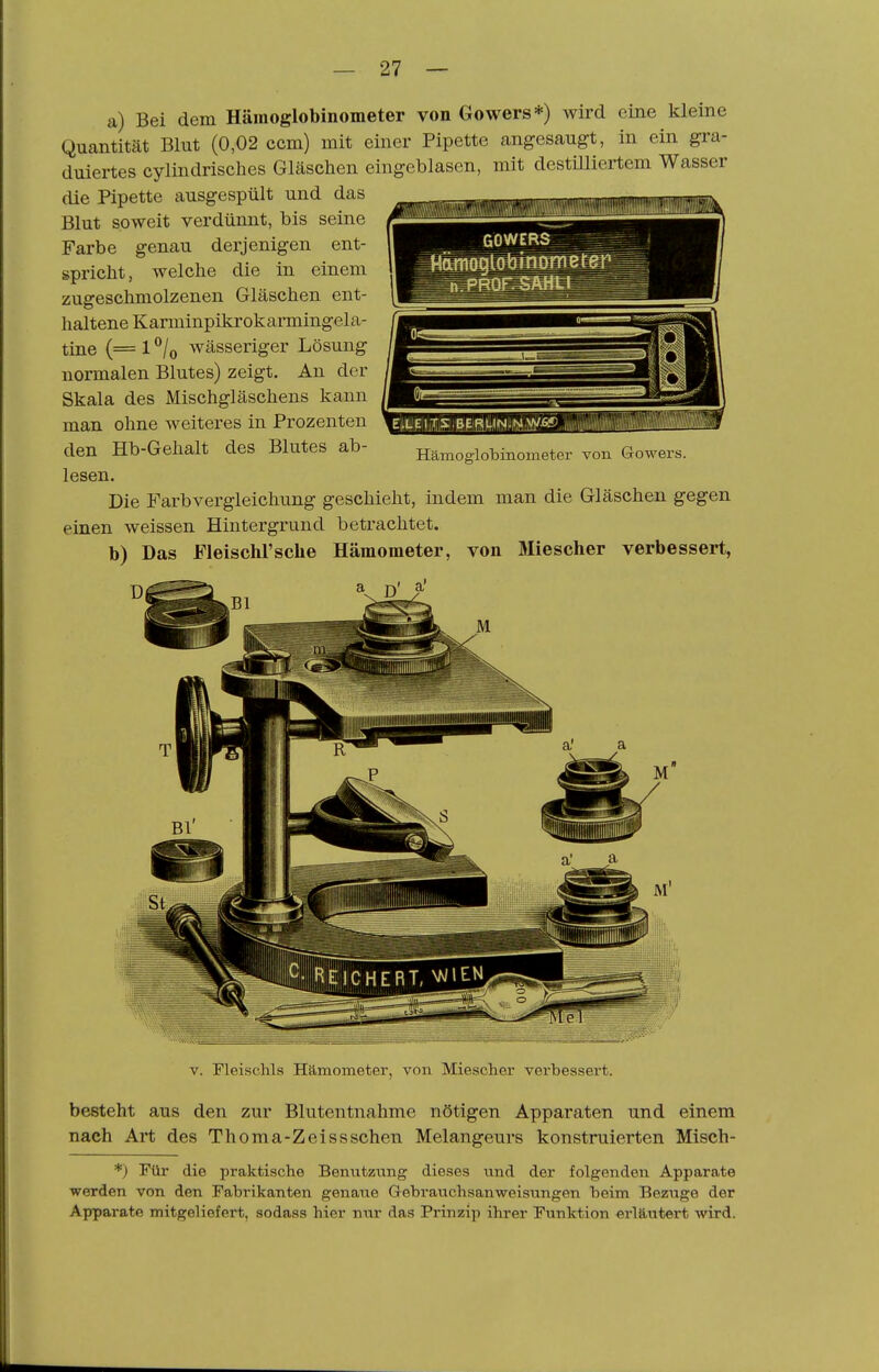 a) Bei dem Hämoglobinometer von Gowers*) wird eine kleine Quantität Blut (0,02 ccm) mit einer Pipette angesaugt, in ein gra- duiertes cylindrisches Gläschen eingeblasen, mit destüliertem Wasser die Pipette ausgespült und das Blut soweit verdünnt, bis seine Farbe genau derjenigen ent- spricht, welche die in einem zugeschmolzenen Gläschen ent- haltene Karminpikrokarmingela- tine (= 1 ®/o wässeriger Lösung normalen Blutes) zeigt. An der Skala des Mischgläschens kann man ohne weiteres in Prozenten den Hb-Gehalt des Blutes ab- lesen. Die Farbvergleichung geschieht, indem man die Gläschen gegen einen weissen Hintergrund betrachtet. b) Das Fleischrsche Hämometer, von Miescher verbessert, Hämoglobinometer von Growers. V. Fleischls Hämometer, von Miescher verbessert. besteht aus den zur Blutentnahme nötigen Apparaten und einem nach Art des Thoma-Zeissschen Melangeurs konstruierten Misch- *) Pür die praktische Benutzung dieses und der folgenden Apparate werden von den Fabrikanten genaue Gebrauchsanweisungen beim Bezüge der Apparate mitgeliefert, sodass hier nur das Prinzip ihrer Funktion erläutert wird.