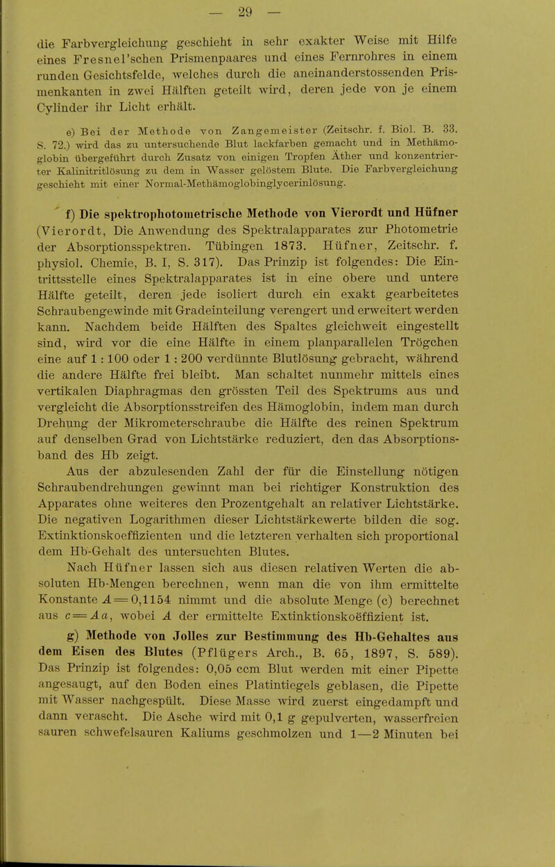 die Farbvergleichuiig geschieht in sehr exakter Weise mit Hilfe eines Fresnel'schen Prismenpaares und eines Fernrohres in einem runden Gesichtsfelde, welches durch die aneinanderstossenden Pris- menkanten in ZAvei Hälften geteilt wird, deren jede von je einem Cylinder ihr Licht erhält. e) Bei der Methode von Zangemeister (Zeitschr. f. Biol. B. 33. S. 72.) wii-d das zu untersuchende Blut lackfarben gemacht und in Methämo- globin übergeführt durch Zusatz von einigen Tropfen Äther und konzentrier- ter Kalinitritlösung zu dem in Wasser gelöstem Blute. Die Farbvergleiohung geschieht mit einer Normal-Methämoglobinglycerinlösung. ' f) Die spektrophotometrische Methode von Vierordt und Hüfner (Vierordt. Die Anwendung des Spektralapparates zur Photometrie der Absorptionsspektren. Tübingen 1873. Hüfner, Zeitschr. f. physiol. Chemie, B. I, S. 317). Das Prinzip ist folgendes: Die Ein- trittsstelle eines Spektralapparates ist in eine obere und untere Hälfte geteilt, deren jede isoliert durch ein exakt gearbeitetes Schraubengewinde mit Gradeinteilung verengert und erweitert werden kann. Nachdem beide Hälften des Spaltes gleichweit eingestellt sind, wird vor die eine Hälfte in einem planparallelen Trögehen eine auf 1:100 oder 1: 200 verdünnte Blutlösung gebracht, während die andere Hälfte frei bleibt. Man schaltet nunmehr mittels eines vertikalen Diaphragmas den grössten Teil des Spektrums aus und vergleicht die Absorptionsstreifen des Hämoglobin, indem man durch Drehung der Mikrometer schraube die Hälfte des reinen Spektrum auf denselben Grad von Lichtstärke reduziert, den das Absorptions- band des Hb zeigt. Aus der abzulesenden Zahl der für die Einstellung nötigen Schraubendrehungen gewinnt man bei richtiger Konstruktion des Apparates ohne weiteres den Prozentgehalt an relativer Lichtstärke. Die negativen Logarithmen dieser Lichtstärkewerte bilden die sog. Extinktionskoefflzienten und die letzteren verhalten sich proportional dem Hb-Gehalt des untersuchten Blutes. Nach Hüfner lassen sich aus diesen relativen Werten die ab- soluten Hb-Mengen berechnen, wenn man die von ihm ermittelte Konstante J. = 0,1154 nimmt und die absolute Menge (c) berechnet aus c = Äa, wobei Ä der ermittelte Extinktionskoeffizient ist. g) Methode von JoUes zur Bestimmung des Hb-Gehaltes aus dem Eisen des Blutes (Pflügers Arch., B. 65, 1897, S. 589). Das Prinzip ist folgendes: 0,05 ccm Blut werden mit einer Pipette angesaugt, auf den Boden eines Platintiegels geblasen, die Pipette mit Wasser nachgespült. Diese Masse wird zuerst eingedampft und dann verascht. Die Asche wird mit 0,1 g gepulverten, wasserfreien sauren schwefelsauren Kaliums geschmolzen und 1—2 Minuten bei