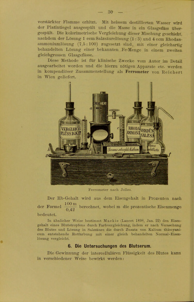 verstärkter Flamme erhitzt. Mit heissem destillierten Wasser wird der Platintieg-el ausgespült und die Masse in ein Glasgefäss über- gespült. Die kolorimetrischc Vergleichung dieser Mischung geschieht, nachdem der Lösung 1 ccm Salzsäurelösung (1 : 3) und 4 ccm Rhodan- ammoniumlösung (7,5: 100) zugesetzt sind, mit einer gleichartig behandelten Lösung einer bekannten Fe-Menge in einem zweiten gleichgrossen Glasgefässe, Diese Methode ist für klinische Zwecke vom Autor im Detail ausgearbeitet worden und die hierzu nötigen Apparate etc. werden in kompendiöser Zusammenstellung als Ferrometer von Reichert in Wien geliefert. Feri'ometer nach Jolles. Der Hb-Gehalt wird aus dem Eisengehalt in Prozenten nach der Formel berechnet, wobei m die prozentische Eisenmenge bedeutet. In ähnliclier Weise bestimmt Mackie (Lancet 1898, Jan. 22) den Eisen- gehalt eines Blutstropfens dnrch Farbvergleichung, indem er nach Veraschung des Blutes und Lösung in Salzsäure die durch Zusatz von Kalium thiocyani- cum entstehende Eotfärbung mit einer gleich behandelten Normal-Eisen- lösung vergleicht. 6. Die Untersuchungen des Blutserum. Die Gewinnung der intercellulären Flüssigkeit des Blutes kann in verschiedener Weise bewirkt werden: