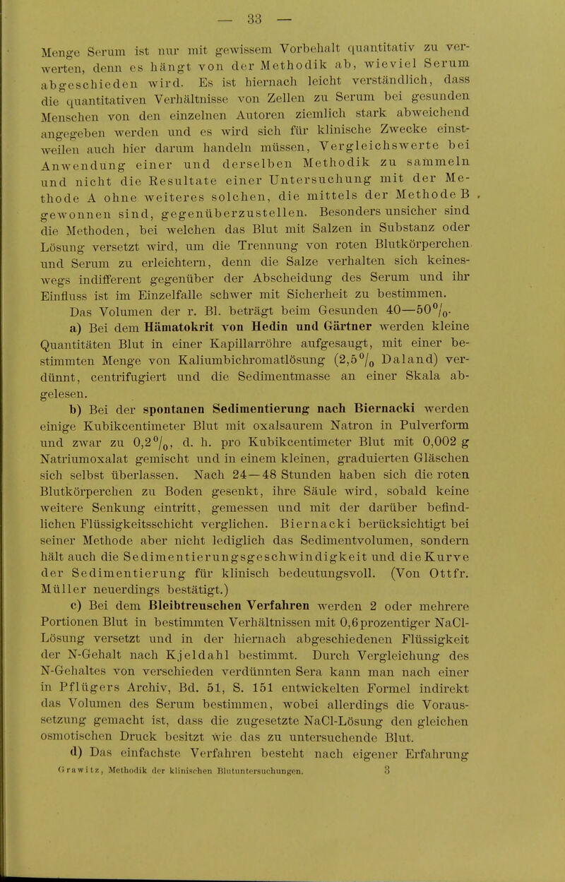 Menge Serum ist nur mit gewissem Vorbehalt ([uantitativ zu ver- werten, denn es hängt von der Methodik ab, wieviel Serum abgeschieden wird. Es ist hiernach leicht verständlich, dass die^quantitativen Verhältnisse von Zellen zu Serum bei gesunden Menschen von den einzelnen Autoren ziemlich stark abweichend angegeben werden und es wird sich für klinische Zwecke einst- weilen auch hier darum handeln müssen, Vergleichswerte bei AnAvendung einer und derselben Methodik zu sammeln und nicht die Resultate einer Untersuchung mit der Me- thode A ohne weiteres solchen, die mittels der Methode B , gewonnen sind, gegenüberzustellen. Besonders unsicher sind die Methoden, bei welchen das Blut mit Salzen in Substanz oder Lösung versetzt wiixl, um die Trennung von roten Blutkörperchen und Serum zu erleichtern, denn die Salze verhalten sich keines- wegs indifferent gegenüber der Abscheidung des Serum und ihr Einfluss ist im Einzelfalle schwer mit Sicherheit zu bestimmen. Das Volumen der r. Bl. beträgt beim Gesunden 40—50 /o- a) Bei dem Hämatokrit von Hedin und Gärtner werden kleine Quantitäten Blut in einer Kapillarröhre aufgesaugt, mit einer be- stimmten Menge von Kaliumbichromatlösung (2,5^/o Daland) ver- dünnt, centrifugiert und die Sedimentmasse an einer Skala ab- gelesen. b) Bei der spontanen Sediraentierung nach Biernacki werden einige Kubikcentimeter Blut mit oxalsaurem Natron in Pulverform und zwar zu 0,2^/q, d. h. pro Kubikcentimeter Blut mit 0,002 g Natriumoxalat gemischt und in einem kleinen, graduierten Gläschen sich selbst überlassen. Nach 24 — 48 Stunden haben sich die roten Blutkörperchen zu Boden gesenkt, ihre Säule wird, sobald keine Aveitere Senkung eintritt, gemessen und mit der darüber befind- lichen Flüssigkeitsschicht verglichen. Biernacki berücksichtigt bei seiner Methode aber nicht lediglich das Sedimentvolumen, sondern hält auch die Sedimentierungsgeschwindigkeit und die Kurve der Sedimentierung für klinisch bedeutungsvoll. (Von Ottfr. Müller neuerdings bestätigt.) c) Bei dem Bleibtreuschen Verfahren werden 2 oder mehrere Portionen Blut in bestimmten Verhältnissen mit 0,6prozentiger NaCl- Lösung versetzt und in der hiernach abgeschiedenen Flüssigkeit der N-Gehalt nach Kjeldahl bestimmt. Durch Vergleichung des N-Gehaltes von verschieden verdünnten Sera kann man nach einer in Pflügers Archiv, Bd. 51, S. 151 entwickelten Formel indirekt das Volumen des Serum bestimmen, wobei allerdings die Voraus- setzung gemacht ist, dass die zugesetzte NaCl-Lösung den gleichen osmotischen Druck besitzt wie das zu untersuchende Blut. d) Das einfachste Verfahren besteht nach eigener Erfahrung (Irawilz, Methodik der klinischen Blutuntersuchungen. 3