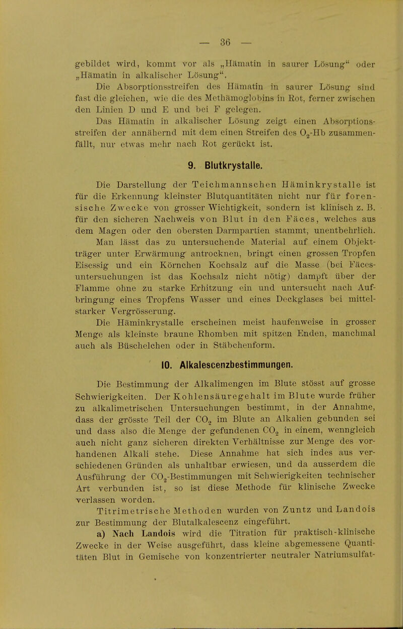 gebildet wird, kommt vor als „Hämatin in saurer Lösung oder „Hämatin in alkalisclKir Lösung. Die Absorptionsstreifen des Hämatin in saurer Lösung sind fast die gleichen, wie die des Methämoglobins in Rot, ferner zwischen den Linien D und E und bei F gelegen. Das Hämatin in alkalischer Lösung zeigt einen Absorptions- streifen der annähernd mit dem einen Streifen des Og-Hb zusammen- fällt, nur etwas mehr nach Kot gerückt ist. 9. Blutkrystalle. Die Darstellung der Teichmannschen Häminkrystalle ist für die Erkennung kleinster Blutquantitäten nicht nur für foren- sische Zw^ecke von grosser Wichtigkeit, sondern ist klinisch z. B. für den sicheren Nachweis von Blut in den Fäces, welches aus dem Magen oder den obersten Darmpartien stammt, unentbehrlich. Man lässt das zu untersuchende Material auf einem Objekt- träger unter Erwärmung antrocknen, bringt einen grossen Tropfen Eisessig und ein Körnchen Kochsalz auf die Masse (bei Fäces- untersuchungen ist das Kochsalz nicht nötig) dampft über der Flamme ohne zu starke Erhitzung ein und untersucht nach Auf- bringung eines Tropfens Wasser und eines Deckglases bei mittel- starker Vergrösserung. Die Häminkrystalle erscheinen meist haufenweise in grosser Menge als kleinste braune Rhomben mit spitzen Enden, manchmal auch als Büschelchen oder in Stäbchenform. 10. Alkalescenzbestimmungen. Die Bestimmung der Alkalimengen im Blute stösst auf grosse Schwierigkeiten. Der Kohlensäuregehalt im Blute wurde früher zu alkalimetrischen Untersuchungen bestimmt, in der Annahme, dass der grösste Teil der CO^ im Blute an Alkalien gebunden sei und dass also die Menge der gefundenen COg iu einem, wenngleich auch nicht ganz sicheren direkten Verhältnisse zur Menge des vor- handenen Alkali stehe. Diese Annahme hat sich indes aus ver- schiedenen Gründen als unhaltbar erwiesen, und da ausserdem die Ausführung der COg-Bestimmungen mit Schwierigkeiten technischer Art verbunden ist, so ist diese Methode für klinische Zwecke verlassen worden. Titrimetrische Methoden wurden von Zuntz und Landois zur Bestimmung der Blutalkalescenz eingeführt. a) Nach Landois wird die Titration für praktisch-klinische Zwecke in der Weise ausgeführt, dass kleine abgemessene Quanti- täten Blut in Gemische von konzentrierter neutraler Natriurasulfat-