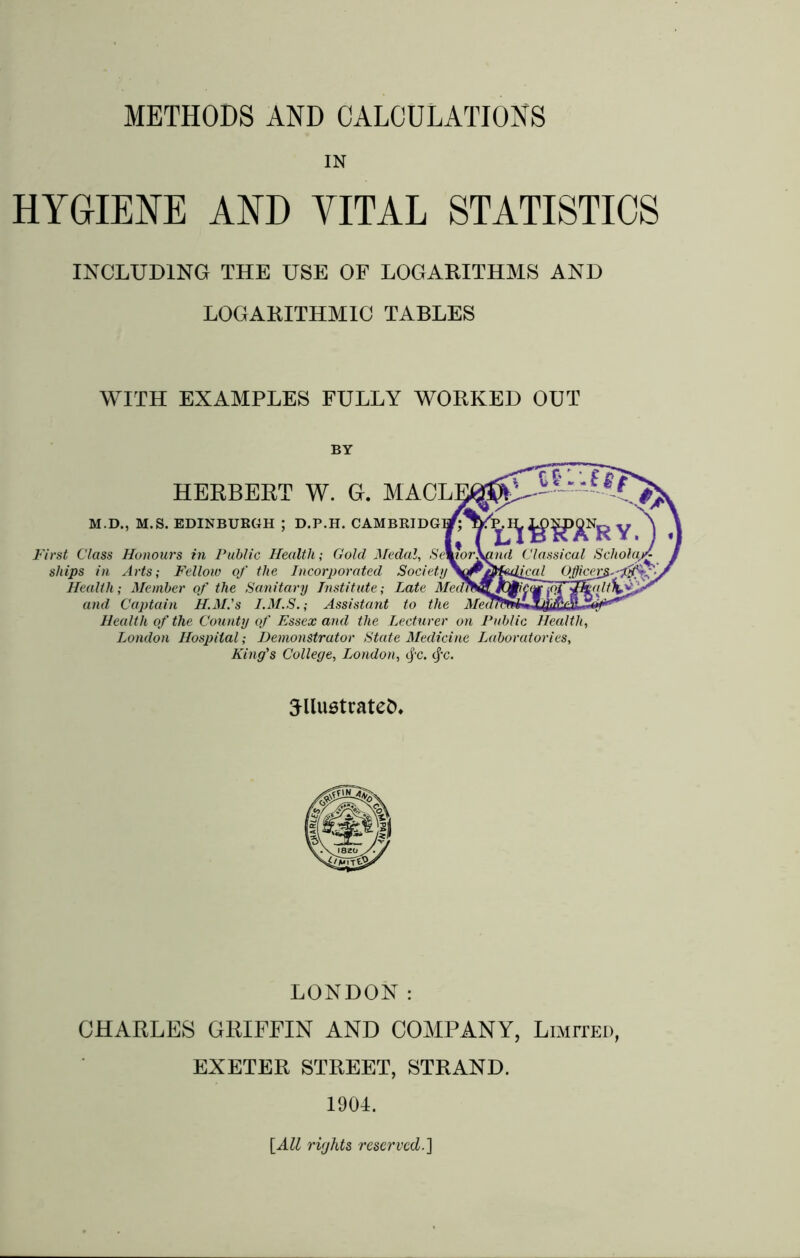 METHODS AND CALCULATIONS IN HYGIENE AND VITAL STATISTICS INCLUDING THE USE OF LOGARITHMS AND LOGARITHMIC TABLES WITH EXAMPLES FULLY WORKED OUT BY HERBERT W. G. MACL] M.D., M.S. EDINBURGH ; D.P.H. CAMBRIDG1 jA 1 - £ if* AWWry. First Class Honours in Public Health; Gold Medal, SeworXand Classical Scholar£ ships in Arts; Fellow of the Incorporated Society\^&fetlical Officer^.-Ifffy Health; Member of the Sanitary Institute; Late Me<]m^]C£i£<£ and Captain H.M.'s I.M.S.; Assistant to the Med Health of the County of Essex and the Lecturer on Public Health, London Hospital; Demonstrator State Medicine Laboratories, King's College, London, <fc. <fc. SllustrateO. LONDON: CHARLES GRIFFIN AND COMPANY, Limited, EXETER STREET, STRAND. 1904. [All rights reserved.]