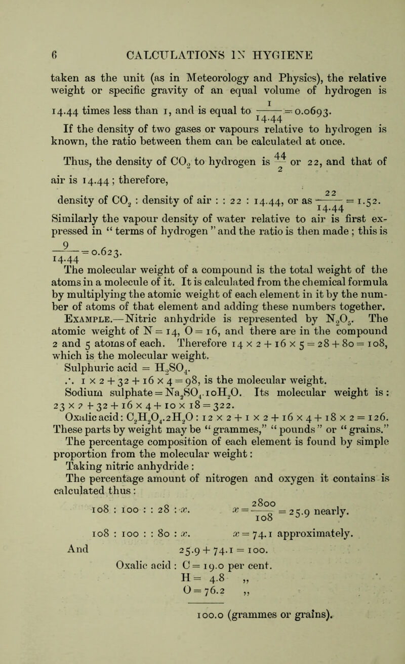 taken as the unit (as in Meteorology and Physics), the relative weight or specific gravity of an equal volume of hydrogen is 14.44 times less than 1, and is equal to —0.0693. If the density of two gases or vapours relative to hydrogen is known, the ratio between them can be calculated at once. Thus, the density of C02 to hydrogen is ~ or 22, and that of air is 14.44 ; therefore, 22 density of C02 : density of air : : 22 : 14.44, or as ^ — I-S2- Similarly the vapour density of water relative to air is first ex- pressed in “ terms of hydrogen ” and the ratio is then made ; this is 9 , -=0.022. 14,44 . The molecular weight of a compound is the total weight of the atoms in a molecule of it. It is calculated from the chemical formula by multiplying the atomic weight of each element in it by the num- ber of atoms of that element and adding these numbers together. Example.—Nitric anhydride is represented by N205. The atomic weight of N= 14, 0= 16, and there are in the compound 2 and 5 atoms of each. Therefore 14X 2 + 16x5 = 28+ 80= 108, which is the molecular weight. Sulphuric acid = H2S04. .*. 1x2 + 32 + 16x4 = 98, is the molecular weight. Sodium sulphate = Na2S04.ioH20. Its molecular weight is: 23x2 + 32 + 16x4 +10 x 18 = 322. Oxalic acid: C2H204.2H20 :i2X2 + iX2 + i6x4+i8x2 = i26. These parts by weight may be “ grammes,” “ pounds ” or “ grains.” The percentage composition of each element is found by simple proportion from the molecular weight: Taking nitric anhydride: The percentage amount of nitrogen and oxygen it contains is calculated thus: 2800 7^8 =2S9 near’y- 108 : 100 : : 28 : x. x = • 108 : 100 : : 80 : x. a? = 74.1 approximately. And 25.9 + 74.1 = 100. Oxalic acid : C = 19.0 per cent. H = 4-8 „ 0 = 76.2 „ 100.0 (grammes or grains).