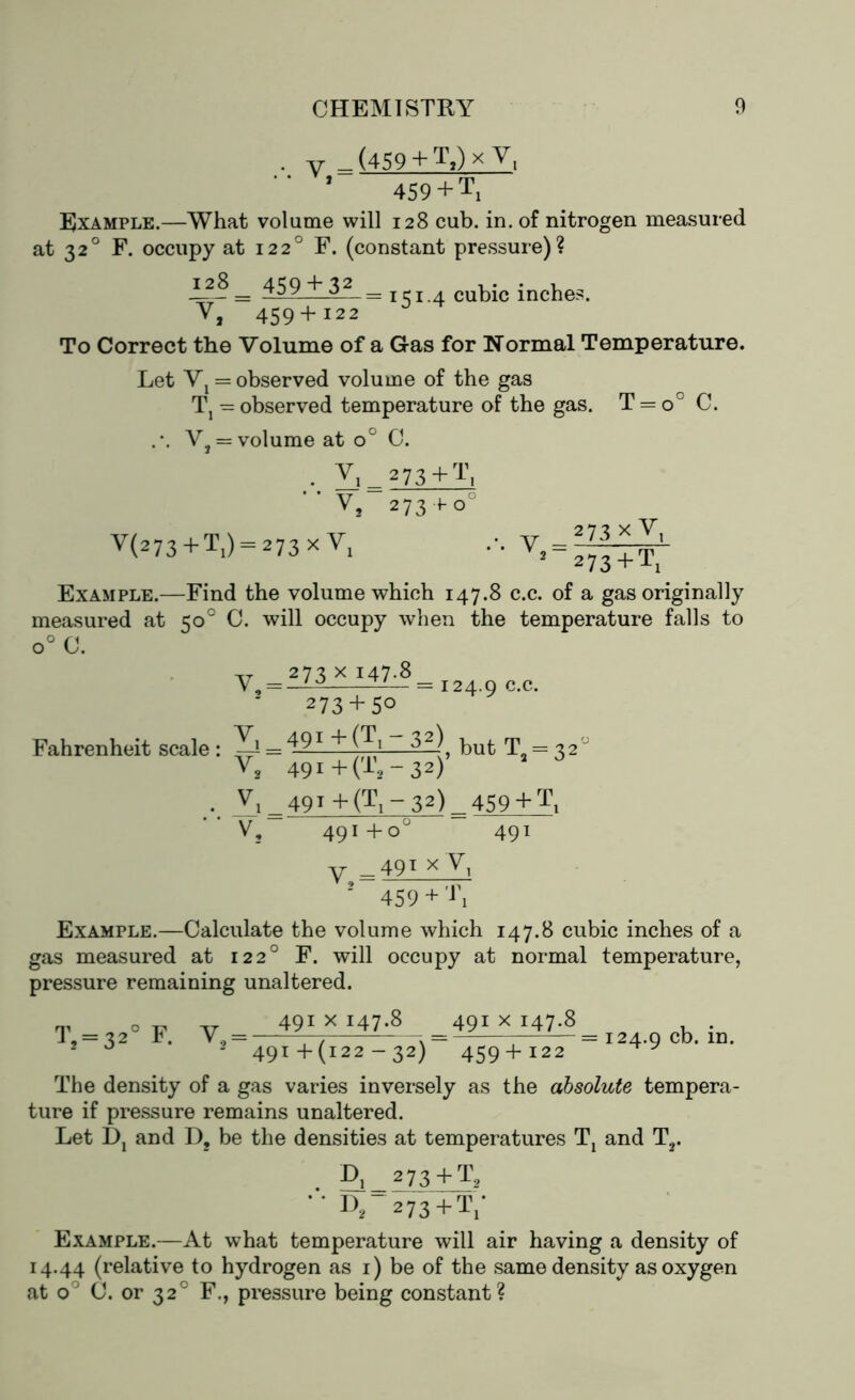 at • V _(459 + T,)xyi '* ’ 459 + T, Example.—What volume will 128 cub. in. of nitrogen measured 320 F. occupy at 1220 F. (constant pressure)? £28 _ 459 j~_32_= 131.4 cubic inches. V, 459 + I22 To Correct the Volume of a Gas for Normal Temperature. Let Vj = observed volume of the gas T, — observed temperature of the gas. T = V, = volume at oc C. V, 273+ T, V, 273 foc V(273 + T1) = 273 xV1 . v 273xY, 2 273 + TX Example.—Find the volume which 147.8 c.c. of a gas originally measured at 50° C. will occupy when the temperature falls to o° C. V _ 273 x j47-8 = 124.9 c-c* , but Ta = 32 J 273 + 50 Fahrenheit scale : —— V2 49i+(T2-32) . Vi_49T +(Ti~32)^459 + Tt V, 491 +o° 491 V — 49t xV, 2 459 + Example.—Calculate the volume which 147.8 cubic inches of a gas measured at 1220 F. will occupy at normal temperature, pressure remaining unaltered. Tj = 32° F. V2 = 491 x 147.8 491 x 147.8 = 124.9 cb. in* 49 t + (122 — 32) 459 + 122 The density of a gas varies inversely as the absolute tempera- ture if pressure remains unaltered. Let i)j and D? be the densities at temperatures Tt and T2. L\ 273 + T2 D,-a 73+ T,- Example.—At what temperature will air having a density of 14.44 (relative to hydrogen as 1) be of the same density as oxygen at o° C. or 320 F., pressure being constant?