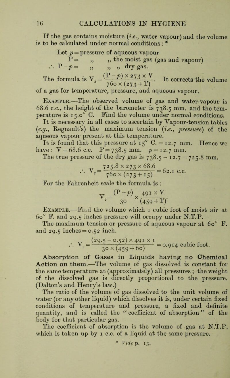 If the gas contains moisture (i.e., water vapour) and the volume is to be calculated under normal conditions: * Let p = pressure of aqueous vapour P= ,, „ the moist gas (gas and vapour) P-P= „ » »> dry gas. The formula is V, = - ^ x 2 ^^ . It corrects the volume “ 760 x (273 + T) of a gas for temperature, pressure, and aqueous vapour. Example.—The observed volume of gas and water-vapour is 68.6 c.c., the height of the barometer is 738.5 mm. and the tem- perature is 15.0° C. Find the volume under normal conditions. It is necessary in all cases to ascertain by Vapour-tension tables (e.g., Regnault’s) the maximum tension (i.e., pressure) of the aqueous vapour present at this temperature. It is found that this pressure at 150 C. = 12.7 mm. Hence wc have: V = 68.6 c.c. P = 738.5 mm. ^=12.7 mm. The true pressure of the dry gas is 738.5-12.7 = 725.8 mm. 725.8 x 273 x 68.6 2_ 760 x (273+15) ~ 2.1 c.c. For the Fahrenheit scale the formula is : V (p-^),. 491 X V 30 X(459 + T)- Example.—Fird the volume which 1 cubic foot of moist air at 600 F. and 29.5 inches pressure will occupy under N.T.P. The maximum tension or pressure of aqueous vapour at 6o° F. and 29.5 inches = 0.52 inch. .-. V2 (29.5 -0.52) x 491 x 1 30 x (459+ 60) = 0.914 cubic foot. Absorption of Gases in Liquids having no Chemical Action on them.—The volume of gas dissolved is constant for the same temperature at (approximately) all pressures ; the weight of the dissolved gas is directly proportional to the pressure. (Dalton’s and Henry’s law.) The ratio of the volume of gas dissolved to the unit volume of water (or any other liquid) which dissolves it is, under certain fixed conditions of temperature and pressure, a fixed and definite quantity, and is called the “ coefficient of absorption ” of the body for that particular gas. The coefficient of absorption is the volume of gas at N.T.P. which is taken up by 1 c.c. of a liquid at the same pressure. * Vide p. 13.