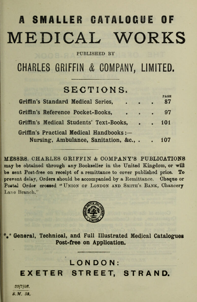 A SMALLER CATALOGUE OF MEDICAL WORKS PUBLISHED BY CHARLES GRIFFIN & COMPANY, LIMITED. SECTIONS. PAGE Griffin’s Standard Medical Series, ... 87 Griffin’s Reference Pocket-Books, ... 97 Griffin’s Medical Students’ Text-Books, . . 101 Griffin’s Practical Medical Handbooks Nursing, Ambulance, Sanitation, &c., . .107 MESSRS. CHARLES GRIFFIN «fc COMPANY'S PUBLICATIONS may be obtained through any Bookseller in the United Kingdom, or will be sent Post-free on receipt of a remittance to cover published price. To : prevent delay, Orders should be accompanied by a Remittance. Cheque or Postal Order crossed ‘‘Union of London and Smith's Bank, Chancery Lane Branch.” V General, Technical, and Full Illustrated Medical Catalogues Post-free on Application. LON DON: EXETER STREET, STRAND. S0J7/0S. £. Jf. 39.