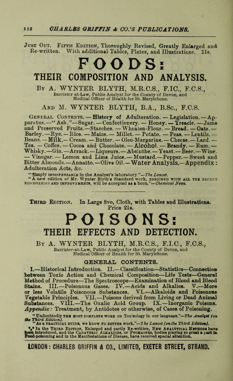 Just Out. Fifth Edition, Thoroughly Revised, Greatly Enlarged and Re-written. With additional Tables, Plates, and Illustrations. 21s. FOODS: THEIR COMPOSITION AND ANALYSIS. By A. WYNTER BLYTH, M.R.C.S., F.IC., F.C.S., Barrister-at-Law, Public Analyst for the County of Devon, and Medical Officer of Health for St. Marylebone. And M. WYNTER BLYTH, B.A., B.Sc., F.C.S. General Contents. — History of Adulteration.—Legislation.—Ap- paratus.—“ Ash.”—Sugar. —Confectionery. — Honey. — Treacle. —Jams and Preserved Fruits.—Starches. — Wheafcen-Flour. — Bread. — Oats. — Barley.—Rye. — Rice. — Maize. — Millet. — Potato. — Peas. —Lentils. — Beans. — Milk.— Cream. — Butter. — Oleo-Margarine. — Cheese.—Lard. — Tea. — Coffee. — Cocoa and Chocolate. — Alcohol. — Brandy. — Rum. — Whisky. —G in. —Arrack. —Liqueurs.—Absinthe.—Y east.—Beer. — Wine. — Vinegar.— Lemon and Lime Juice.— Mustard.—Pepper.— Sweet and Bitter Almonds.—Annatto.—Olive Oil.—Water Analysis.—Appendix: Adulteration Acts, &c. “Simply indispensable in the Analyst’s laboratory.”—Lancet. “A new edition of Mr. Wynter Blyth’s Standard work, enbiched with all the recent discoveries and IMPROVEMENTS, will be accepted as a boon.”—Chemical Rem. Third Edition, In Large 8vo, Cloth, with Tables and Illustrations. Price 21s. POISONS: THEIR EFFECTS AND DETECTION. By A. WYNTER BLYTH, M.R.C.S., F.I.C., F.C.S., Barrister-at-Law, Public Analyst for the County of Devon, and Medical Officer of Health for St. Marylebone. GENERAL CONTENTS. I.—Historical Introduction. II.—Classification—Statistics—Connection between Toxic Action and Chemical Composition—Life Tests—General Method of Procedure—The Spectroscope—Examination of Blood and Blood Stains. III.—Poisonous Gases. IV.—Acids and Alkalies. V.—More or less Volatile Poisonous Substances. VI.—Alkaloids and Poisonous Vegetable Principles. VII.—Poisons derived from Living or Dead Animal Substances. VIII.—The Oxalic Acid Group. IX.—Inorganic Poisons. Appendix: Treatment, by Antidotes or otherwise, of Cases of Poisoning. Undoubtedly the most complete work on Toxicology in our language.”—The Analyst (on the Third Edition). As a practical guide, we know no better work.”— The Lancet (onthe Third Edition). \• In the Third Edition, Enlarged and partly Re-written, Nbw Analytical Methods hav» keen introduced, and the Cadaveric Alkaloids, or Ptomainbs, bodies playing so great a part is Food-poisoning and in the Manifestations of Disease, have received special attention.