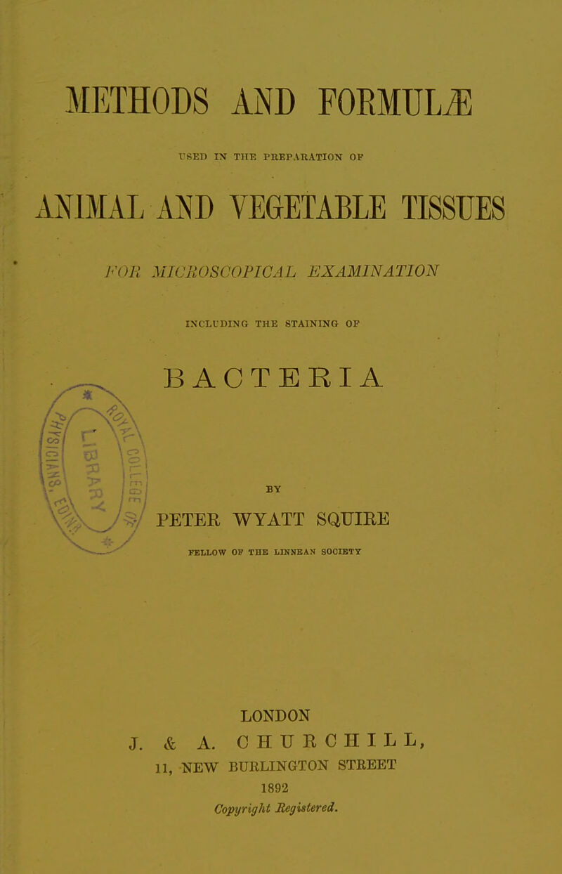 rSED IX THE PREPARATION OF ANIMAL AND VEGETABLE TISSUES FOB MICROSCOPICAL EXAMINATION INCLUDING THE STAINING OF BACTERIA PETER WYATT SQUIRE FELLOW OF THE LINNBAN SOCIETY LONDON J. & A. CH TIE CHILL, 11, NEW BURLINGTON STEEET 1892 Copyright Registered.