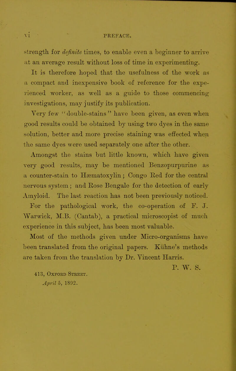 strength for definite times, to enable even a beginner to amve at an average result without loss of time in experimenting. It is therefore hoped that the usefulness of the work as a compact and inexpensive book of reference for the expe- rienced worker, as well as a guide to those commencing investigations, may justify its publication. Very few double-stains have been given, as even when good results could be obtained by using two dyes in the same solution, better and more precise staining was effected when the same dyes were used separately one after the other. Amongst the stains but little known, which have given very good results, may be mentioned Benzopurpurine as a counter-stain to Hsematoxjdin; Congo Red for the central nervous system; and Rose Bengale for the detection of early Amyloid. The last reaction has not been previously noticed. For the pathological work, the co-operation of F. J. Warwick, M.B. (Cantab), a practical microscopist of much experience in this subject, has been most valuable. Most of the methods given under Micro-organisms have been translated from the original papers. Kiihne's methods are taken from the translation by Dr. Vincent Harris. P. W. S. 413, Oxford Street. April 5, 1892.