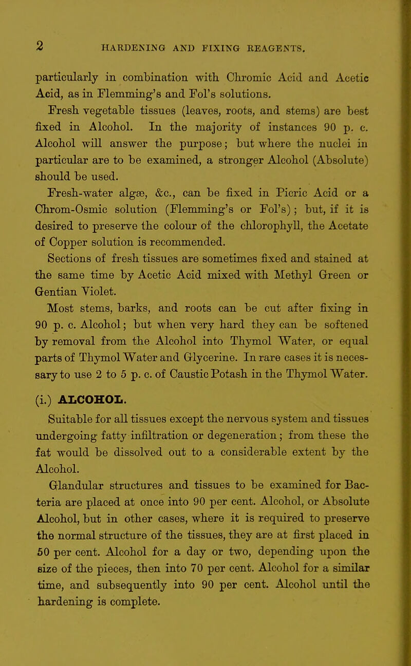 particularly in comLination with Ckromic Acid and Acetic Acid, as in Flemming's and Fol's solutions. Fresh vegetable tissues (leaves, roots, and stems) are best fixed in Alcohol. In the majority of instances 90 p. c. Alcohol wiU answer the purpose; but where the nuclei in particular are to be examined, a stronger Alcohol (Absolute) should be used. Fresh-water algse, &c., can be fixed in Picric Acid or a Chrom-Osmic solution (Flemming's or Fol's); but, if it is desired to preserve the colour of the chlorophyll, the Acetate of Copper solution is recommended. Sections of fresh tissues are sometimes fixed and stained at the same time by Acetic Acid mixed with Methyl Green or Gentian Violet. Most stems, barks, and roots can be cut after fixing in 90 p. c. Alcohol; but when very hard they can be softened by removal from the Alcohol into Thymol Water, or equal parts of Thymol Water and Glycerine. In rare cases it is neces- sary to use 2 to 5 p. c. of Caustic Potash in the Thymol Water. (i.) ALCOHOL. Suitable for all tissues except the nervous system and tissues undergoing fatty infiltration or degeneration; from these the fat would be dissolved out to a considerable extent by the Alcohol. Glandular structures and tissues to be examined for Bac- teria are placed at once into 90 per cent. Alcohol, or Absolute Alcohol, but in other cases, where it is required to preserve the normal structure of the tissues, they are at first placed in 50 per cent. Alcohol for a day or two, depending upon the size of the pieces, then into 70 per cent. Alcohol for a similar time, and subsequently into 90 per cent. Alcohol until the hardening is complete.