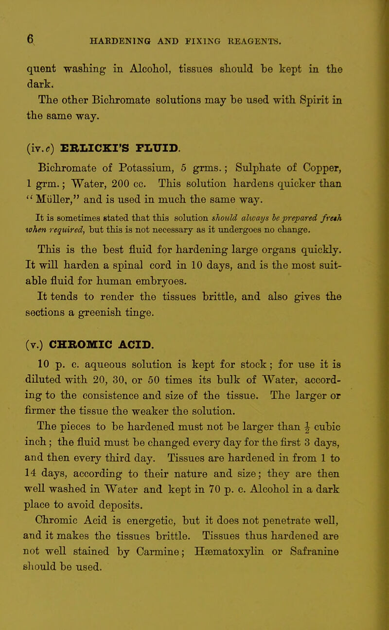 quent wasliing in Alcohol, tissues should be kept in the dark. The other Bichromate solutions may be used with Spirit in the same way. (iv.r) ERLICKI'S FLUID. Bichromate of Potassiimi, 5 grms.; Sulphate of Copper, 1 grm.; Water, 200 cc. This solution hardens quicker than  Miiller, and is used in much the same way. It is sometimes stated that tliis solution should always be prepared freth token required, but this is not necessary as it undergoes no change. This is the best fluid for hardening large organs quickly. It will harden a spinal cord in 10 days, and is the most suit- able fluid for human embryoes. It tends to render the tissues brittle, and also gives the sections a greenish tinge. (v.) CHROMIC ACID. 10 p. c. aqueous solution is kept for stock; for use it is diluted with 20, 30, or 50 times its bulk of Water, accord- ing to the consistence and size of the tissue. The larger or firmer the tissue the weaker the solution. The pieces to be hardened must not be larger than | cubic inch; the fluid must be changed every day for the first 3 days, and then every third day. Tissues are hardened in from 1 to 14 days, according to their nature and size; they are then well washed in Water and kept in 70 p. c. Alcohol in a dark place to avoid deposits. Chromic Acid is energetic, but it does not penetrate well, and it makes the tissues brittle. Tissues thus hardened are not well stained by Carmine; Hsematoxylin or Safranine sliould be used.