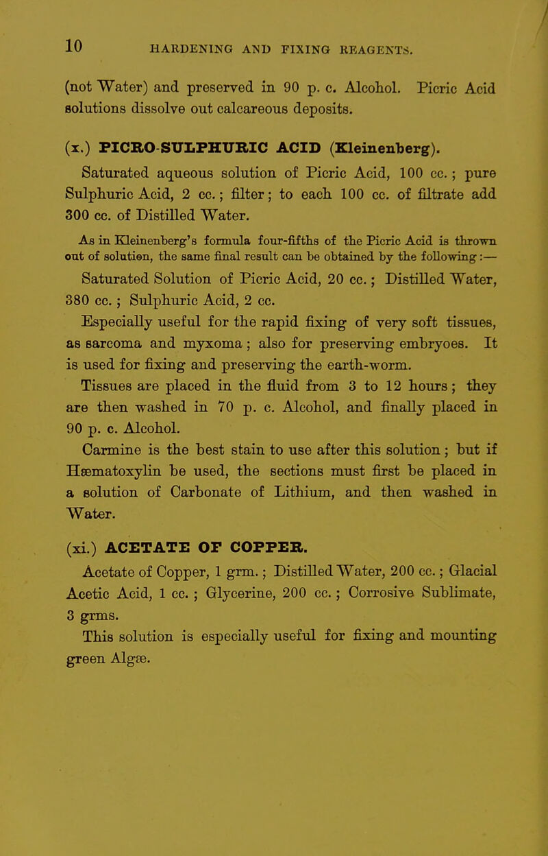 (not Water) and preserved in 90 p. c. Alcoliol. Picric Acid solutions dissolve out calcareous deposits. (x.) PICRO SULPHXTRIC ACID (Kleinenberg). Saturated aqueous solution of Picric Acid, 100 cc.; pure Sulphuric Acid, 2 cc.; filter; to each. 100 cc. of filtrate add 300 cc. of Distilled Water. As in Kleinenberg'8 formula four-fifths of the Picric Acid is thrown out of solution, the same final result can be obtained by the following:— Saturated Solution of Picric Acid, 20 cc.; Distilled Water, 380 cc.; Sulphuric Acid, 2 cc. Especially useful for the rapid fixing of very soft tissues, as sarcoma and myxoma; also for preserving embryoes. It is used for fixing and preserving the earth-worm. Tissues are placed in the fluid from 3 to 12 hours; they are then washed in 70 p. c. Alcohol, and finally placed in 90 p. 0. Alcohol. Carmine is the best stain to use after this solution; but if Hsematoxylin be used, the sections must first be placed in a solution of Carbonate of Lithium, and then washed in Water. (xi.) ACETATE OP COPPER. Acetate of Copper, 1 grm.; Distilled Water, 200 cc.; Glacial Acetic Acid, 1 cc.; Glycerine, 200 cc.; Corrosive Sublimate, 3 grms. This solution is especially useful for fixing and mounting green Algse.