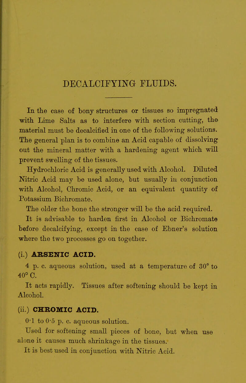 DECALCIFYING FLUIDS. In the case of bony structures or tissues so impregnated with Lime Salts as to interfere with, section cutting, the material must be decalcified in one of the following solutions. The general plan is to combine an Acid capable of dissolving out the mineral matter with a hardening agent which will prevent swelling of the tissues. Hydrochloric Acid is generally used with Alcohol. Diluted Nitric Acid may be used alone, but usually in conjunction with Alcohol, Chromic Acid, or an equivalent quantity of Potassium Bichromate. The older the bone the stronger will be the acid required. It is advisable to harden first in Alcohol or Bichromate before decalcifying, except in the case of Ebner's solution where the two processes go on together. (i.) ABSEiriC ACID. 4 p. c. aqueous solution, used at a temperature of 30° to 40° C. It acts rapidly. Tissues after softening should be kept in Alcohol. (ii.) CHB.OMIC ACID. 0-1 to 0-5 p, c. aqueous solution. Used for softening small pieces of bone, but when use alone it causes much shrinkage in the tissues. It is best used in conjunction with Nitric Acid.