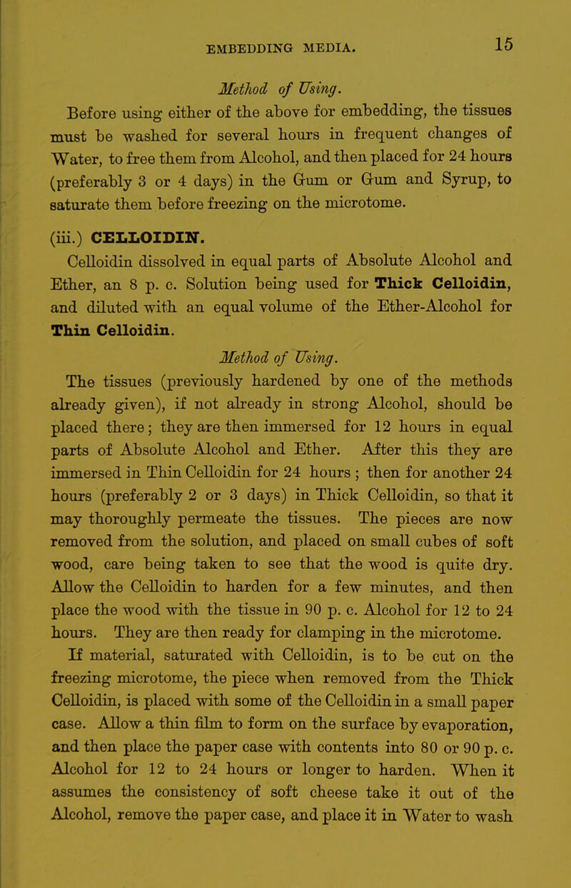 Method of Using. Before using either of the above for embedding, the tissues must be washed for several hours in frequent changes of Water, to free them from Alcohol, and then placed for 24 hours (preferably 3 or 4 days) in the Gum or Gum and Syrup, to saturate them before freezing on the microtome. (iii.) CELLOIDIN. Celloidin dissolved in equal parts of Absolute Alcohol and Ether, an 8 p. c. Solution being used for Thick Celloidin, and diluted with an equal volume of the Ether-Alcohol for Thin Celloidin. Method of Using. The tissues (previously hardened by one of the methods already given), if not already in strong Alcohol, should be placed there; they are then immersed for 12 hours in equal parts of Absolute Alcohol and Ether. After this they are immersed in Thin CeUoidin for 24 hours ; then for another 24 hours (preferably 2 or 3 days) in Thick Celloidin, so that it may thoroughly permeate the tissues. The pieces are now removed from the solution, and placed on small cubes of soft wood, care being taken to see that the wood is quite dry. Allow the Celloidin to harden for a few minutes, and then place the wood with the tissue in 90 p. c. Alcohol for 12 to 24 hours. They are then ready for clamping in the microtome. If material, saturated with Celloidin, is to be cut on the freezing microtome, the piece when removed from the Thick CeUoidin, is placed with some of the CeUoidin in a smaU paper case. AUow a thin film to form on the surface by evaporation, and then place the paper case with contents into 80 or 90 p. c. Alcohol for 12 to 24 hours or longer to harden. When it assumes the consistency of soft cheese take it out of the Alcohol, remove the paper case, and place it in Water to wash