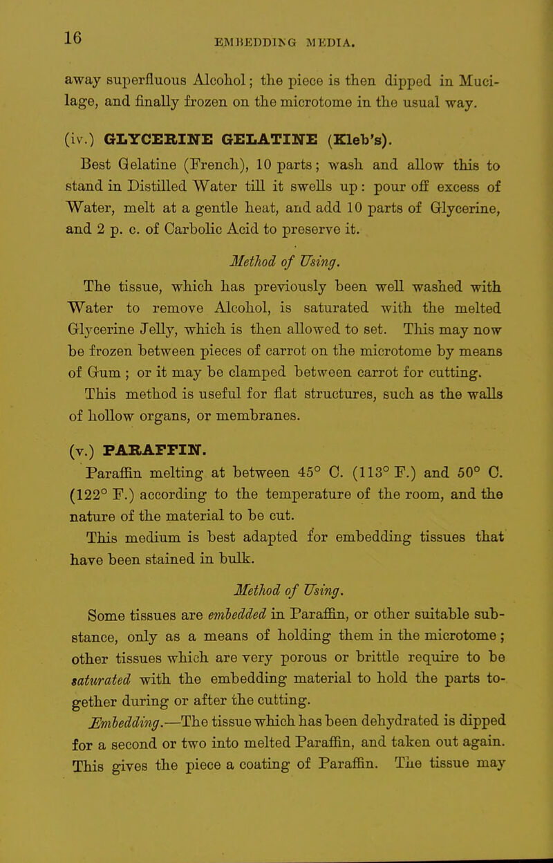 EMIJEDDING MEDIA. away superfluous Alcohol; the piece is then dipped in Muci- lage, and finally frozen on the microtome in the usual way. (iv.) GLYCERINE GELATINE (Kleb's). Best Gelatine (French), 10 parts; wash and allow this to stand in Distilled Water till it swells up: pour off excess of Water, melt at a gentle heat, and add 10 parts of Glycerine, and 2 p. c. of Carbolic Acid to preserve it. Metliod of Using. The tissue, which has pre\dously been well washed with Water to remove Alcohol, is saturated with the melted Glycerine Jelly, which is then allowed to set. Tliis may now be frozen between pieces of carrot on the microtome by means of Gum ; or it may be clamped between carrot for cutting. This method is useful for flat structures, such as the walls of hollow organs, or membranes. (v.) PARAFFIN. Parafiin melting at between 45° C. (113° P.) and 50° 0. (122° F.) according to the temperature of the room, and the nature of the material to be cut. This medium is best adapted for embedding tissues that have been stained in bulk. Metliod of Using. Some tissues are emledded in Para£Q.n, or other suitable sub- stance, only as a means of holding them in the microtome ; other tissues which are very porous or brittle require to be mtwated with the embedding material to hold the parts to- gether during or after the cutting. JEmledding.—The tissue which has been dehydrated is dipped for a second or two into melted Parafiin, and taken out again. This gives the piece a coating of Parafiin. The tissue may