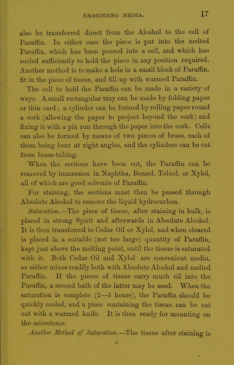 also be transferred direct from the Alcohol to the cell of Paraffin. In either case the piece is put into the melted Paraffin, which has been poured into a cell, and which has cooled sufficiently to hold the piece in any position required. Another method is to make a hole in a small block of Paraffin, fit in the piece of tissue, and fill up with warmed Paraffin. The cell to hold the Paraffin can be made in a variety of ways. A small rectangular tray can be made by folding paper or thin card; a cylinder can be formed by rolling paper round a cork (allowing the paper to project beyond the cork) and fijsing it with a pin run through the paper into the cork. Cells can also be formed by means of two pieces of -brass, each of them being bent at right angles, and the cylinders can be cut from brass-tubing. When the sections have been cut, the Paraffin can be removed by immersion in Naphtha, Benzol, Toluol, or Xylol, all of which are good solvents of Paraffin. Por staining, the sections must then be jpassed through Absolute Alcohol to remove the liquid hydrocarbon. Saturation.—The piece of tissue, after staining in bulk, is placed in strong Spirit and afterwards in Absolute Alcohol. It is then transferred to Cedar Oil or Xylol, and when cleared is placed in a suitable (not too large) quantity of Paraffin, kept just above the melting point, until the tissue is saturated with it. Both Cedar Oil and Xylol are convenient media, as either mixes readily both with Absolute Alcohol and melted Paraffin. If the pieces of tissue carry much oil into the Paraffin, a second bath of the latter may be used. When the saturation is complete (2—5 hours), the Paraffin should be quickly cooled, and a piece containing the tissue can be cut out with a warmed knife. It is then ready for mounting on the microtome. Another Method of Saturation.—The tissue after staining is c