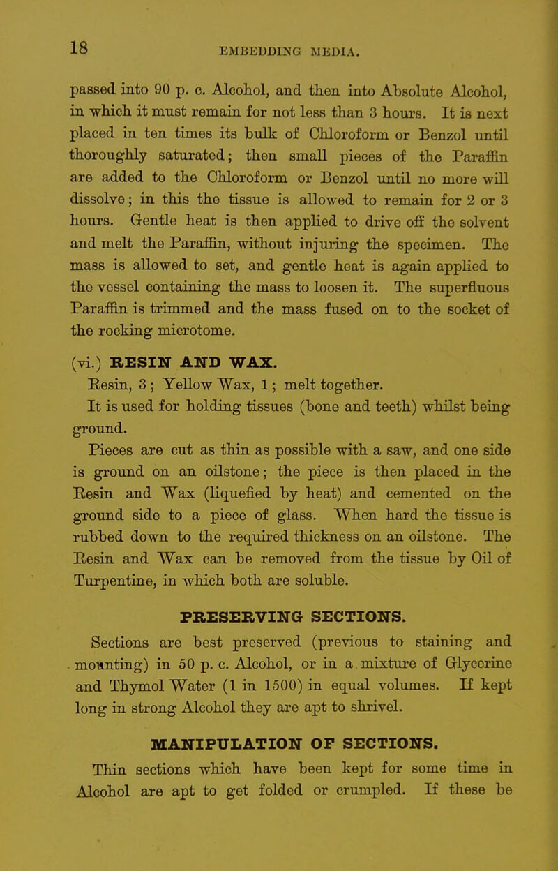 passed into 90 p. c. Alcohol, and tlien into Absolute Alcohol, in which it must remain for not less than 3 hours. It is next placed in ten times its bulk of Chloroform or Benzol until thoroughly saturated; then small pieces of the ParaflSn are added to the Chloroform or Benzol imtil no more will dissolve; in this the tissue is allowed to remain for 2 or 3 hours. Gentle heat is then applied to drive off the solvent and melt the Paraffin, without injuring the specimen. The mass is allowed to set, and gentle heat is again applied to the vessel containing the mass to loosen it. The superfluous Paraffin is trimmed and the mass fused on to the socket of the rocking microtome. (vi.) RESIN AND WAX. Eesin, 3 ; Yellow Wax, 1; melt together. It is used for holding tissues (bone and teeth) whilst being ground. Pieces are cut as thin as possible with a saw, and one side is ground on an oilstone; the piece is then placed in the Eesin and Wax (liquefied by heat) and cemented on the ground side to a piece of glass. When hard the tissue is rubbed down to the required thickness on an oilstone. The Eesin and Wax can be removed from the tissue by Oil of Turpentine, in which both are soluble. PRESERVING SECTIONS. Sections are best preserved (previous to staining and mounting) in 50 p. c. Alcohol, or in a. mixture of Glycerine and Thymol Water (1 in 1500) in equal volumes. If kept long in strong Alcohol they are apt to shrivel. MANIPULATION OP SECTIONS. Thin sections which have been kept for some time in Alcohol are apt to get folded or crumijled. If these be