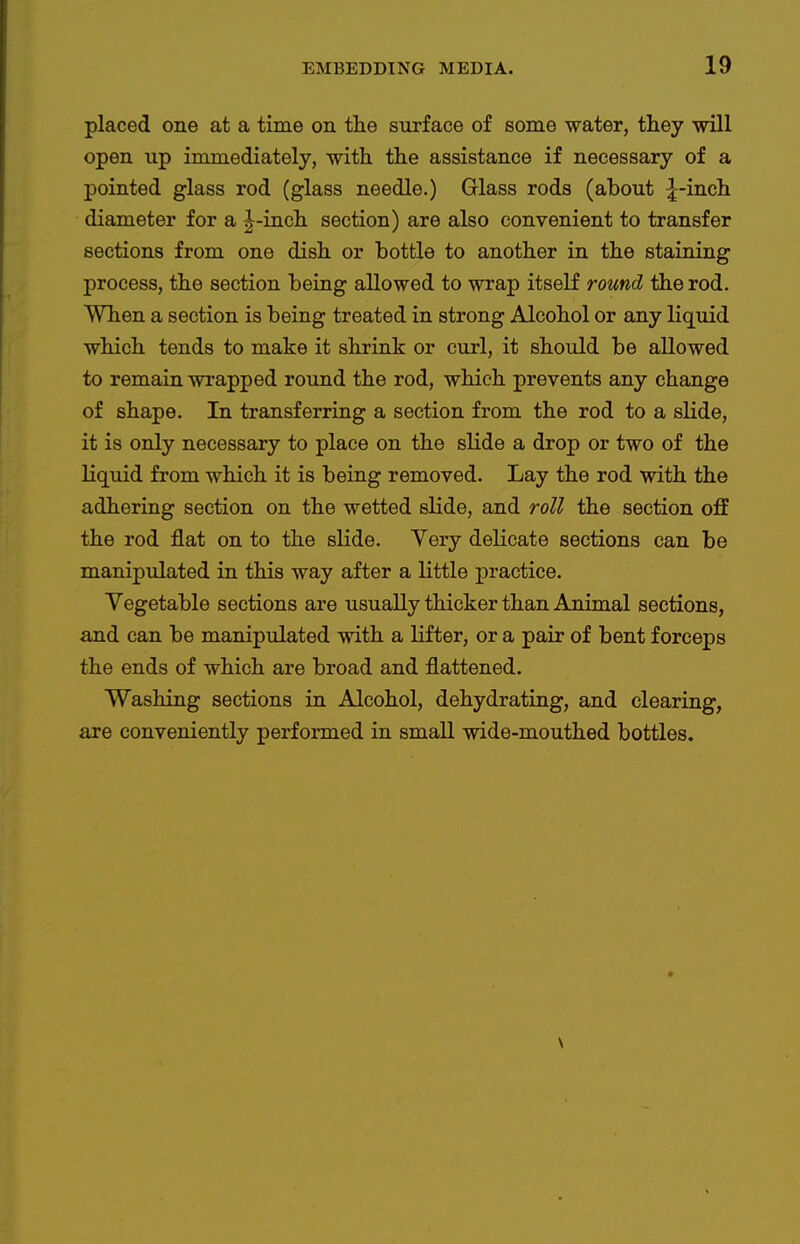 placed one at a time on the surface of some water, they will open up immediately, with the assistance if necessary of a pointed glass rod (glass needle.) Glass rods (about ^-inch diameter for a J-inch section) are also convenient to transfer sections from one dish or hottle to another in the staining process, the section being allowed to wrap itself round the rod. When a section is being treated in strong Alcohol or any liquid which tends to make it shrink or curl, it should be allowed to remain wrapped round the rod, which prevents any change of shape. In transferring a section from the rod to a slide, it is only necessary to place on the slide a drop or two of the liquid from which it is being removed. Lay the rod with the adhering section on the wetted slide, and roll the section off the rod flat on to the slide. Very delicate sections can be manipulated in this way after a little jDractice. Vegetable sections are usually thicker than Animal sections, and can be manipulated with a lifter, or a pair of bent forceps the ends of which are broad and flattened. Washing sections in Alcohol, dehydrating, and clearing, are conveniently performed in small wide-mouthed bottles.