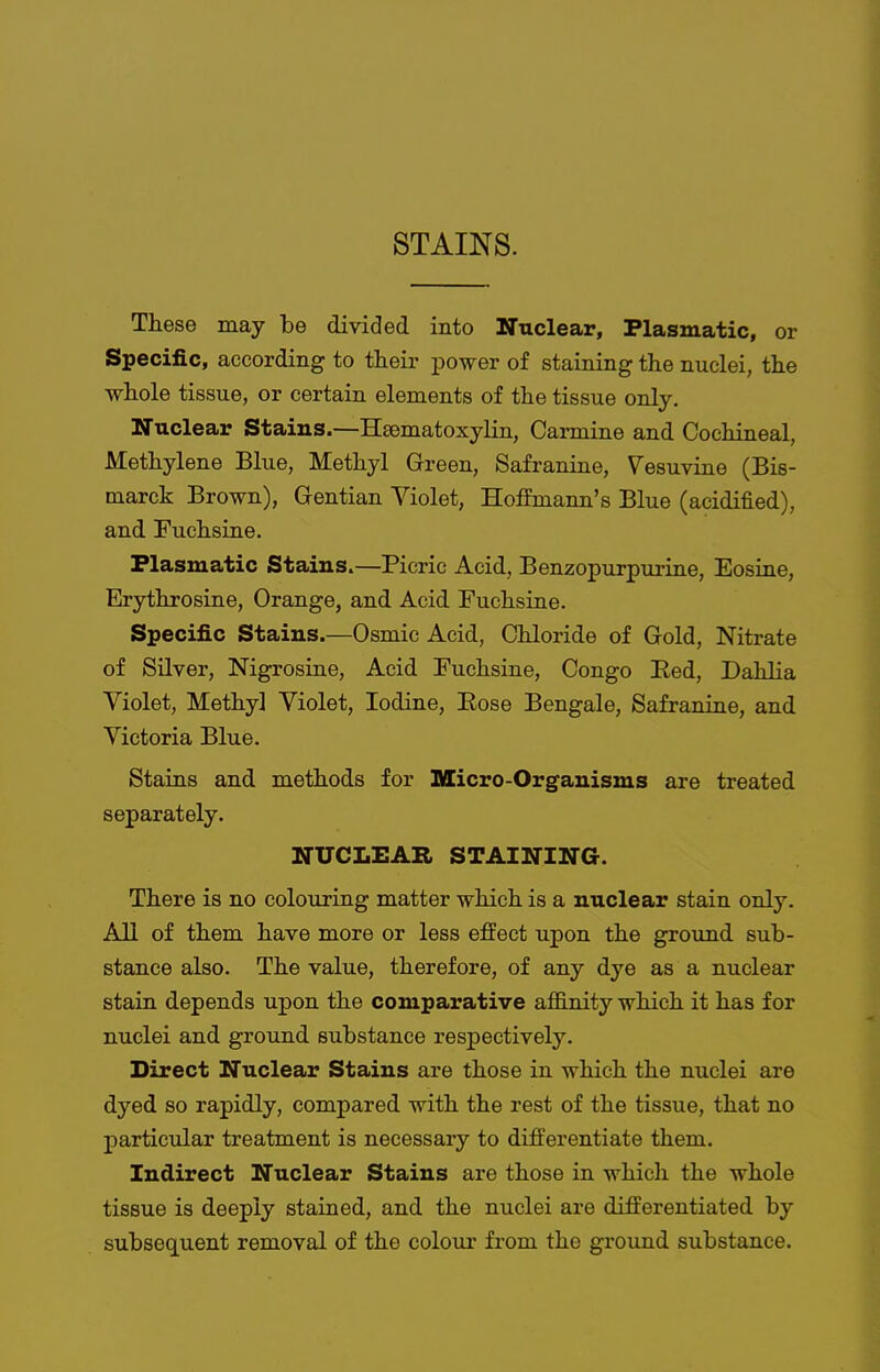 STAINS. These may be divided into Nuclear, Plasmatic, or Specific, according to their jaower of staining the nuclei, the whole tissue, or certain elements of the tissue only. Nuclear Stains.—Hsematoxylin, Carmine and Cochineal, Methylene Blue, Methyl Green, Safranine, Vesuvine (Bis- marck Brown), Gentian Violet, Hoffmann's Blue (acidified), and Fuchsine. Plasmatic Stains.—Picric Acid, Benzopurpurine, Eosine, Erythrosine, Orange, and Acid Fuchsine. Specific Stains.—Osmic Acid, Chloride of Gold, Nitrate of Silver, Nigrosine, Acid Fuchsine, Congo Eed, Dahlia Violet, Methyl Violet, Iodine, Eose Bengale, Safranine, and Victoria Blue. Stains and methods for Micro-Organisms are treated separately. NUCLEAR STAINING. There is no colouring matter which is a nuclear stain only. All of them have more or less effect upon the ground sub- stance also. The value, therefore, of any dye as a nuclear stain depends upon the comparative affinity which it has for nuclei and ground substance respectively. Direct Nuclear Stains are those in which the nuclei are dyed so rapidly, compared with the rest of the tissue, that no particular treatment is necessary to differentiate them. Indirect Nuclear Stains are those in which the whole tissue is deeply stained, and the nuclei are differentiated by subsequent removal of the colour from the ground substance.