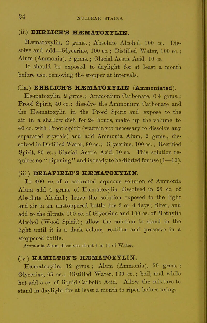 (ii.) EHBLICH'S H^EMATOXYLIN. Hjematoxylin, 2 grms.; Absolute Alcohol, 100 cc. Dis- solve and add—Glycerine, 100 cc.; Distilled Water, 100 cc. ; Alum (Ammonia), 2 grms.; Glacial Acetic Acid, 10 cc. It should be exposed to daylight for at least a month before use, removing the stopper at intervals. (iia.) EHRLICH'S H^ffiMATOXYLIN (Ammoniated). Heematoxylin, 2 grms.; Ammonium Carbonate, 0'4 grms.; Proof Spirit, 40 cc.: dissolve the Ammonium Carbonate and the Hsematoxylin in the Proof Spirit and expose to the air in a shallow dish for 24 hours, make up the volume to 40 cc. with Proof Spirit (warming if necessary to dissolve any separated crystals) and add Ammonia Alum, 2 grms., dis- solved in Distilled Water, 80 cc.; Glycerine, 100 cc.; Heetified Spirit, 80 cc.; Glacial Acetic Acid, 10 cc. This solution re- quires no  ripening and is ready to be diluted for use (1—10). (iii.) DELAPIELD'S K.H:MAT0XYLIN. To 400 cc. of a saturated aqueous solution of Ammonia Alum add 4 grms. of Htematoxylin dissolved in 25 cc. of Absolute Alcohol; leave the solution exposed to the light and air in an unstoppered bottle for 3 or 4 days; filter, and add to the filtrate 100 cc. of Glycerine and 100 cc. of Methylic Alcohol (Wood Spirit); allow the solution to stand in the light until it is a dark colour, re-filter and preserve in a stoppered bottle. Ammonia Alum dissolves about 1 in 11 of Water. (iv.) HAMILTON'S HaiMATOXYLIN. Hfematoxylin, 12 grms.; Alum (Ammonia), 50 grms. ; Glycerine, 65 cc.; Distilled Water, 130 cc.; boil, and while hot add 5 cc. of liquid Carbolic Acid. Allow the mixture to stand in daylight for at least a month to ripen before using.