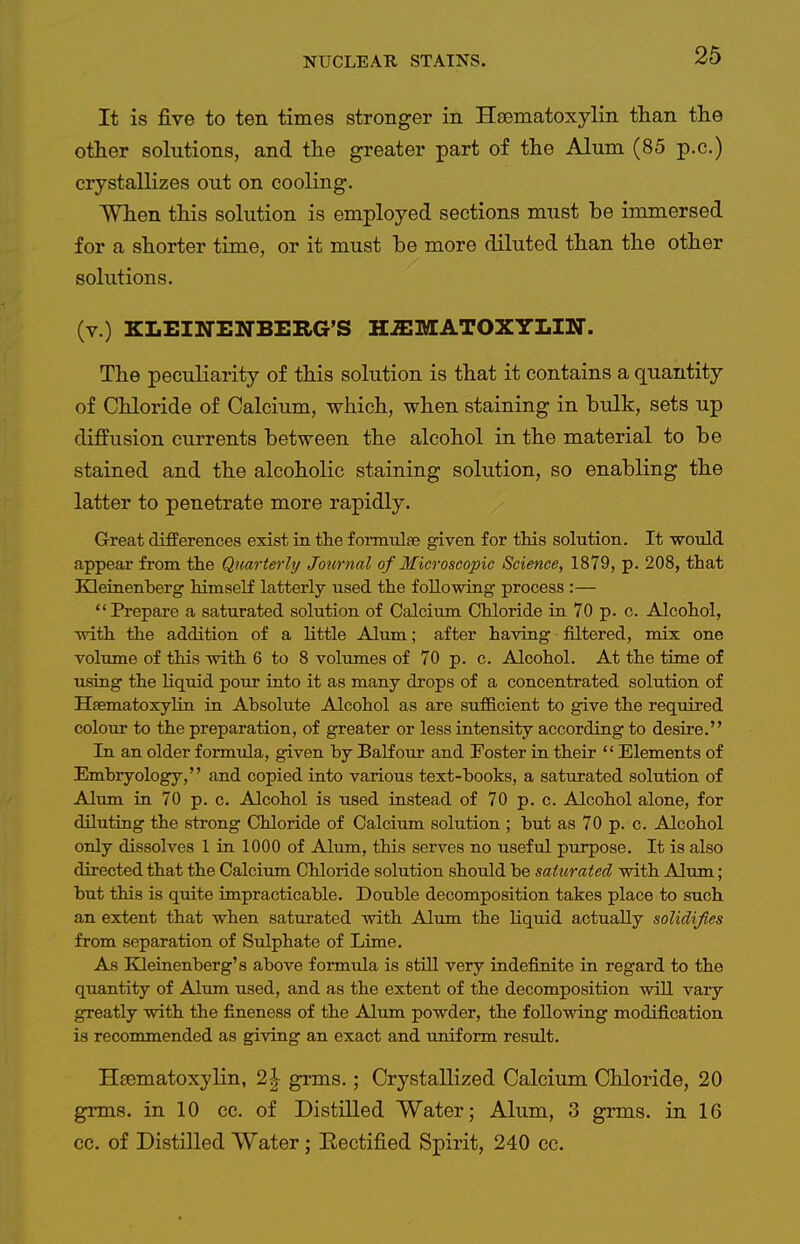 It is five to ten times stronger in Hsematoxylin than tlie other solutions, and the greater part of the Alum (85 p.c.) crystallizes out on cooling. When this solution is employed sections must be immersed for a shorter time, or it must he more diluted than the other solutions. (v.) KLEINENBERG'S H^ffiMATOXYLIN. The peculiarity of this solution is that it contains a quantity of Chloride of Calcium, which, when staining in bulk, sets up diffusion currents between the alcohol in the material to be stained and the alcoholic staining solution, so enabling the latter to penetrate more rapidly. Great differences exist in the formulae given for tMs solution. It -would appear from the Quarterlij Journal of Microscopic Science, 1879, p. 208, that Kleinenberg himself latterly used the following process :— Prepare a saturated solution of Calcium Chloride in 70 p. c. Alcohol, Tvith the addition of a little Alum; after having filtered, mix one volume of this with 6 to 8 volumes of 70 p. c. Alcohol. At the time of using the liquid pour into it as many drops of a concentrated solution of Hsematoxyhn in Absolute Alcohol as are sufficient to give the required colour to the preparation, of greater or less intensity according to desire. In an older formula, given by Balfour and Foster in their  Elements of Embryology, and copied into various text-books, a saturated solution of Alum in 70 p. c. Alcohol is used instead of 70 p. c. Alcohol alone, for diluting the strong Chloride of Calcium solution ; but as 70 p. c. Alcohol only dissolves 1 in 1000 of Alum, this serves no useful purpose. It is also directed that the Calcium Chloride solution should be saturated with Alum; but this is quite impracticable. Double decomposition takes place to such an extent that when saturated with Alum the liquid actually solidifies from separation of Sulphate of Lime. As Kleinenberg's above formula is stUl very indefinite in regard to the quantity of Alum used, and as the extent of the decomposition will vary greatly with the fineness of the Alum powder, the following modification is recommended as giving an exact and uniform result. Hsematoxylin, 2| grms.; Crystallized Calcium Chloride, 20 grms. in 10 cc. of Distilled Water; Alum, 3 grms. in 16 cc. of Distilled Water ; Rectified Spirit, 240 cc.