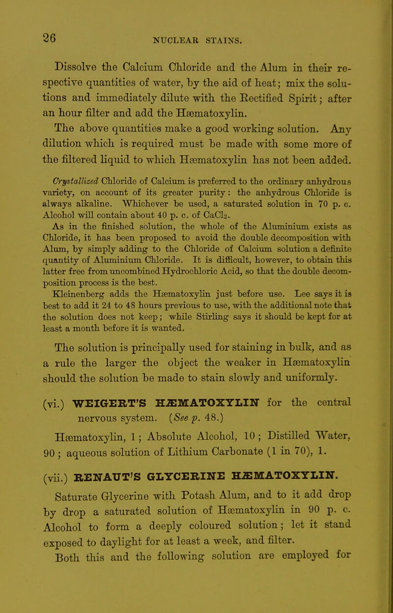 Dissolve the Calcium Chloride and the Alum in their re- spective quantities of water, by the aid of heat; mix the solu- tions and immediately dilute with the Eectified Spirit; after an hour filter and add the Hiematoxylin, The above quantities make a good working solution. Any dilution which is required must be made with some more of the filtered liquid to which Hsematoxylin has not been added. Crystallized CUoride of Calcium is preferred to the ordinary anhydrous variety, on account of its greater purity: the anhydrous Chloride is always alkaline. Whichever be used, a saturated solution in 70 p. c. Alcohol wiU contain about 40 p. c. of CaClj. As in the finished solution, the whole of the Aluminium exists as Chloride, it has been proposed to avoid the double decomposition with Alum, by simply adding to the Chloride of Calciimi solution a definite quantity of Aluminium Chloride. It is difficult, however, to obtain this latter free from uncombined Hydrochloric Acid, so that the double decom- position process is the best. Kleiaenberg adds the Heematoxylin just before use. Lee says it is best to add it 24 to 48 hours previous to use, with the additional note that the solution does not keep; while Stirling says it should be kept for at least a month before it is wanted. The solution is principally used for staining in bulk, and as a rule the larger the object the weaker in Haematoxylin should the solution be made to stain slowly and uniformly. (vi.) WEIGERT'S H^IMATOXYLIN for the central nervous system. {See p. 48.) Heematoxylin, 1; Absolute Alcohol, 10 ; Distilled Water, 90 ; aqueous solution of Lithium Carbonate (1 in 70), 1. (vii.) RENAUT'S GLYCERINE HiEMATOXYLIN. Saturate Glycerine with Potash Alum, and to it add drop by drop a saturated solution of Haomatoxylin in 90 p. c. Alcohol to form a deeply coloured solution; let it stand exposed to daylight for at least a week, and filter. Both this and the following solution are employed for