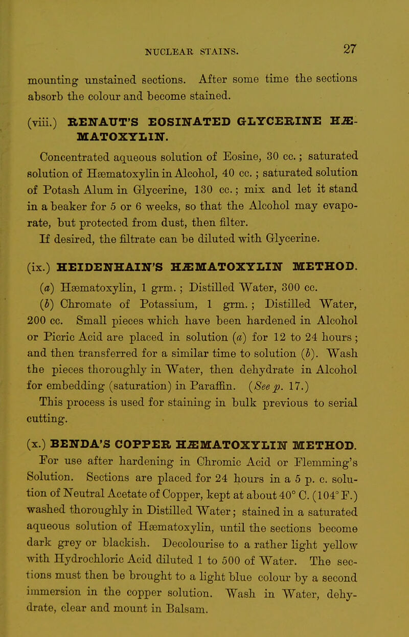 mounting unstained sections. After some time the sections absorb the colour and become stained. (viii.) RENAUT'S EOSINATED GLYCERINE HS!- MATOXYLIN. Concentrated aqueous solution of Eosine, 30 cc.; saturated solution of HEBmatoxylin in Alcohol, 40 cc.; saturated solution of Potash Alum in Glycerine, 130 cc.; mix and let it stand in a beaker for 5 or 6 weeks, so that the Alcohol may evapo- rate, but protected from dust, then filter. If desired, the filtrate can be diluted with Glycerine. (ix.) HEIDENHAIN'S H.XMATOXYLIN METHOD. (a) Hsematoxylin, 1 grm. ; Distilled Water, 300 cc. (h) Chromate of Potassium, 1 grm. ; Distilled Water, 200 cc. Small pieces which have been hardened in Alcohol or Picric Acid are placed in solution (a) for 12 to 24 hours; and then transferred for a similar time to solution (5). Wash the pieces thoroughly in Water, then dehydrate in Alcohol for embedding (saturation) in Paraffin. (Seep. 17.) This process is used for staining in bulk previous to serial cutting. (x.) BENDA'S COPPER H.ffiMATOXYLIN METHOD. Por use after hardening in Chromic Acid or Plemming's Solution. Sections are placed for 24 hours in a 5 p. c. solu- tion of Neutral Acetate of Copper, kept at about 40° C. (104° P.) washed thoroughly in Distilled Water; stained in a saturated aqueous solution of Hsematoxylin, until the sections become dark grey or blackish. Decolourise to a rather light yellow with Hydrochloric Acid diluted 1 to 500 of Water. The sec- tions must then be brought to a light blue colour by a second immersion in the copper solution. Wash in Water, dehy- drate, clear and mount in Balsam.