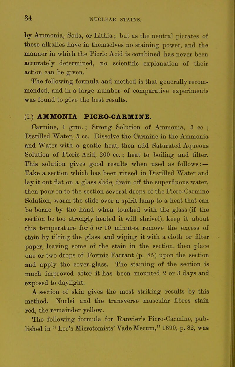 by Ammonia, Soda, or Lithia; but as the neutral picrates of these alkalies have in themselves no staining power, and the manner in which the Picric Acid is combined has never been accurately determined, no scientific explanation of their action can be given. The following formula and method is that generally recom- mended, and in a large number of comparative experiments ■was found to give the best results. (i.) AMMONIA FICRO-CARMINE. Carmine, 1 grm. ; Strong Solution of Ammonia, 3 cc. ; Distilled Water, 5 cc. Dissolve the Carmine in the Ammonia and Water with a gentle heat, then add Saturated Aqueous Solution of Picric Acid, 200 cc. ; heat to boiling and filter. This solution gives good results when used as follows: — Take a section which has been rinsed in Distilled Water and lay it out flat on a glass slide, drain off the superfluous water, then pour on to the section several drops of the Picro-Carmine Solution, warm the slide over a spirit lamp to a heat that can be borne by the hand when touched with the glass (if the section be too strongly heated it will shrivel), keep it about this temperature for 5 or 10 minutes, remove the excess of stain by tilting the glass and wiping it with a cloth or filter paper, leaving some of the stain in the section, then place one or two drops of Formic Farrant (p. 85) upon the section and apply the cover-glass. The staining of the section is much improved after it has been mounted 2 or 3 days and exposed to daylight. A section of skin gives the most striking results by this method. Nuclei and the transverse muscular fibres stain red, the remainder yellow. The following formula for Ranvier's Picro-Carmine, pub- lished in Lee's Microtomists' Vade Mecum, 1890, p. 82, was