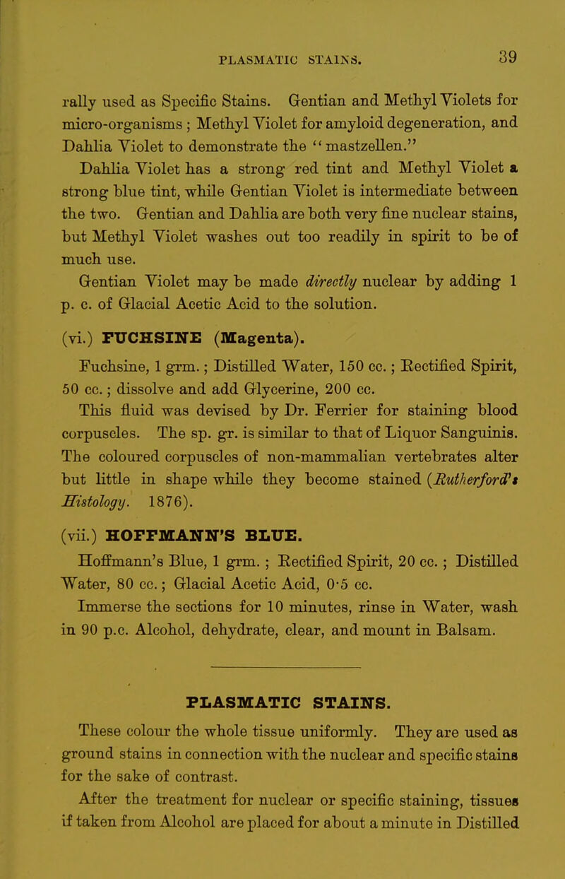 rally used as Specific Stains. Gentian and Methyl Violets for micro-organisms ; Methyl Yiolet for amyloid degeneration, and Dalilia Yiolet to demonstrate the  mastzellen. Dahlia Yiolet has a strong red tint and Methyl Yiolet a strong blue tint, while Gentian Yiolet is intermediate between the two. Gentian and Dahlia are both very fine nuclear stains, but Methyl Yiolet washes out too readily in spirit to be of much use. Gentian Yiolet may be made directly nuclear by adding 1 p. c. of Glacial Acetic Acid to the solution. (vi.) PUCHSINE (Magenta). Tuchsine, 1 grm.; Distilled Water, 150 cc.; Eectified Spirit, 50 cc.; dissolve and add Glycerine, 200 cc. This fluid was devised by Dr. Terrier for staining blood corpuscles. The sp. gr. is similar to that of Liquor Sanguinis. The coloured corpuscles of non-mammalian vertebrates alter but little in shape while they become stained {Rutherford''t Histology. 1876). (vii.) HOFFMANN'S BLUE. Hoffmann's Blue, 1 grm. ; Eectified Spirit, 20 cc.; Distilled Water, 80 cc.; Glacial Acetic Acid, 0-5 cc. Immerse the sections for 10 minutes, rinse in Water, wash in 90 p.c. Alcohol, dehydrate, clear, and mount in Balsam. PLASMATIC STAINS. These colour the whole tissue uniformly. They are used as ground stains in connection with the nuclear and specific stains for the sake of contrast. After the treatment for nuclear or specific staining, tissues if taken from Alcohol are placed for about a minute in Distilled