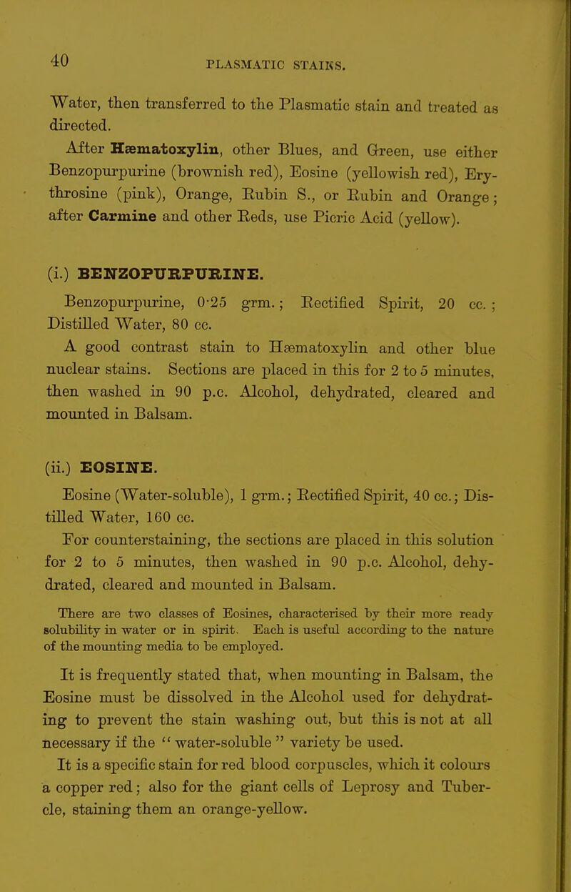 Water, then transferred to the Plasmatic stain and treated as directed. After Haematoxylin, other Blues, and Green, use either Benzopurpurine (brownish red), Eosine (yellowish red), Ery- throsine (pink). Orange, Eubin S., or Eubin and Orange; after Carmine and other Eeds, use Picric Acid (yellow). (i.) BENZOPURPURINE. Benzopurpurine, 0-25 grm.; Eectified Spirit, 20 cc. ; Distilled Water, 80 ce. A good contrast stain to Hsematoxylin and other blue nuclear stains. Sections are placed in this for 2 to 5 minutes, then washed in 90 p.c. Alcohol, dehydrated, cleared and mounted in Balsam. (ii.) EOSINE. Eosine (Water-soluble), 1 grm.; Eectified Spirit, 40 cc.; Dis- tilled Water, 160 cc. For counterstaining, the sections are placed in this solution for 2 to 5 minutes, then washed in 90 p.c. Alcohol, dehy- drated, cleared and mounted in Balsam. There are two classes of Eosines, characterised by their more ready solubility in water or ia spirit. Each is useful according to the nature of the mounting media to be employed. It is frequently stated that, when mounting in Balsam, the Eosine must be dissolved in the Alcohol used for dehydrat- ing to prevent the stain washing out, but this is not at all necessary if the  water-soluble  variety be used. It is a specific stain for red blood corpuscles, wliich it coloui-s a copper red; also for the giant cells of Lepros}'- and Tuber- cle, staining them an orange-yellow.